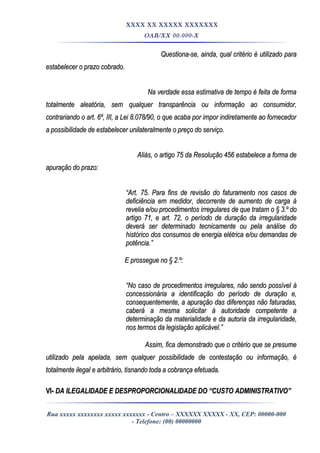 XXXX XX XXXXX XXXXXXX
OAB/XX 00.000-X
Questiona-se, ainda, qual critério é utilizado paraQuestiona-se, ainda, qual critério é utilizado para
estabelecer o prazo cobrado.estabelecer o prazo cobrado.
Na verdade essa estimativa de tempo é feita de formaNa verdade essa estimativa de tempo é feita de forma
totalmente aleatória, sem qualquer transparência ou informação ao consumidor,totalmente aleatória, sem qualquer transparência ou informação ao consumidor,
contrariando o art. 6º, III, a Lei 8.078/90, o que acaba por impor indiretamente ao fornecedorcontrariando o art. 6º, III, a Lei 8.078/90, o que acaba por impor indiretamente ao fornecedor
a possibilidade de estabelecer unilateralmente o preço do serviço.a possibilidade de estabelecer unilateralmente o preço do serviço.
Aliás, o artigo 75 da Resolução 456 estabelece a forma deAliás, o artigo 75 da Resolução 456 estabelece a forma de
apuração do prazo:apuração do prazo:
““Art. 75. Para fins de revisão do faturamento nos casos deArt. 75. Para fins de revisão do faturamento nos casos de
deficiência em medidor, decorrente de aumento de carga àdeficiência em medidor, decorrente de aumento de carga à
revelia e/ou procedimentos irregulares de que tratam o § 3.º dorevelia e/ou procedimentos irregulares de que tratam o § 3.º do
artigo 71, e art. 72, o período de duração da irregularidadeartigo 71, e art. 72, o período de duração da irregularidade
deverá ser determinado tecnicamente ou pela análise dodeverá ser determinado tecnicamente ou pela análise do
histórico dos consumos de energia elétrica e/ou demandas dehistórico dos consumos de energia elétrica e/ou demandas de
potência.”potência.”
E prossegue no § 2.º:E prossegue no § 2.º:
““No caso de procedimentos irregulares, não sendo possível àNo caso de procedimentos irregulares, não sendo possível à
concessionária a identificação do período de duração e,concessionária a identificação do período de duração e,
consequentemente, a apuração das diferenças não faturadas,consequentemente, a apuração das diferenças não faturadas,
caberá a mesma solicitar à autoridade competente acaberá a mesma solicitar à autoridade competente a
determinação da materialidade e da autoria da irregularidade,determinação da materialidade e da autoria da irregularidade,
nos termos da legislação aplicável.”nos termos da legislação aplicável.”
Assim, fica demonstrado que o critério que se presumeAssim, fica demonstrado que o critério que se presume
utilizado pela apelada, sem qualquer possibilidade de contestação ou informação, éutilizado pela apelada, sem qualquer possibilidade de contestação ou informação, é
totalmente ilegal e arbitrário, tisnando toda a cobrança efetuada.totalmente ilegal e arbitrário, tisnando toda a cobrança efetuada.
VI-VI- DA ILEGALIDADE E DESPROPORCIONALIDADE DO “CUSTO ADMINISTRATIVO”DA ILEGALIDADE E DESPROPORCIONALIDADE DO “CUSTO ADMINISTRATIVO”
Rua xxxxx xxxxxxxx xxxxx xxxxxxx - Centro – XXXXXX XXXXX - XX, CEP: 00000-000
- Telefone: (00) 00000000
 