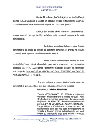 XXXX XX XXXXX XXXXXXX
OAB/XX 00.000-X
O artigo 73 da Resolução 456 da Agência Nacional de EnergiaO artigo 73 da Resolução 456 da Agência Nacional de Energia
Elétrica (ANEEL) possibilita a apelada, em casos de revisão de faturamento, cobrar dosElétrica (ANEEL) possibilita a apelada, em casos de revisão de faturamento, cobrar dos
consumidores um custo administrativo no importe de 30% do valor apurado.consumidores um custo administrativo no importe de 30% do valor apurado.
Assim, a ré ao apurar e arbitrar o valor que – unilateralmente –Assim, a ré ao apurar e arbitrar o valor que – unilateralmente –
entende adequado impinge também verdadeira multa contratual, mascarada de “custoentende adequado impinge também verdadeira multa contratual, mascarada de “custo
administrativoadministrativo”.”.
Ora, trata-se de multa contratual travestida de custoOra, trata-se de multa contratual travestida de custo
administrativo, ao arrepio do princípio da legalidade, porquanto não prevista no conjuntoadministrativo, ao arrepio do princípio da legalidade, porquanto não prevista no conjunto
contratual, sendo imposto e beneficiando tão-só a apelada.contratual, sendo imposto e beneficiando tão-só a apelada.
Mesmo se fosse contratualmente previsto, tal “custoMesmo se fosse contratualmente previsto, tal “custo
administrativo” seria nulo de pleno direito, pois coloca o consumidor em desvantagemadministrativo” seria nulo de pleno direito, pois coloca o consumidor em desvantagem
exagerada (art. 51, IV, CDC) e obriga o consumidor a ressarcir os custos de cobrança deexagerada (art. 51, IV, CDC) e obriga o consumidor a ressarcir os custos de cobrança de
sua obrigação,sua obrigação, SEM QUE IGUAL DIREITO LHE SEJA CONFERIDO EM FACE DOSEM QUE IGUAL DIREITO LHE SEJA CONFERIDO EM FACE DO
FORNECEDOR (art. 51, XII, CDC).FORNECEDOR (art. 51, XII, CDC).
Com isso, hialina se mostra a nulidade absoluta desse custoCom isso, hialina se mostra a nulidade absoluta desse custo
administrativo; que, aliás, não se sabe qual é atividade administrativa custeada.administrativo; que, aliás, não se sabe qual é atividade administrativa custeada.
Nesse norte, oNesse norte, o Sodalício BandeiranteSodalício Bandeirante::
““Ementa: CERCEAMENTO DE DEFESA - JulgamentoEmenta: CERCEAMENTO DE DEFESA - Julgamento
Antecipado - Possibilidade ante o contexto dos autos - FatosAntecipado - Possibilidade ante o contexto dos autos - Fatos
não devidamente descritos na resposta - Prova documentalnão devidamente descritos na resposta - Prova documental
não juntada - Art. 396 do CPC - Prova pericial desnecessárianão juntada - Art. 396 do CPC - Prova pericial desnecessária
e inviável. CORTE OU SUSPENSÃO DE FORNECIMENTO -e inviável. CORTE OU SUSPENSÃO DE FORNECIMENTO -
Energia Elétrica - Possibilidade de corte em caso deEnergia Elétrica - Possibilidade de corte em caso de
inadimplemento atual, pois não pode a concessionária serinadimplemento atual, pois não pode a concessionária ser
obrigada a fornecer energia indefinidamente sem nadaobrigada a fornecer energia indefinidamente sem nada
receber ou aguardando anos para receber - Contudo,receber ou aguardando anos para receber - Contudo,
Rua xxxxx xxxxxxxx xxxxx xxxxxxx - Centro – XXXXXX XXXXX - XX, CEP: 00000-000
- Telefone: (00) 00000000
 
