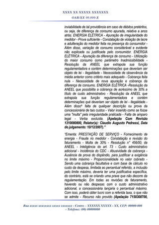 XXXX XX XXXXX XXXXXXX
OAB/XX 00.000-X
inviabilidade de tal providência em caso de débitos pretéritos,inviabilidade de tal providência em caso de débitos pretéritos,
ou seja, de diferença de consumo apurada, relativa a anosou seja, de diferença de consumo apurada, relativa a anos
atrás. ENERGIA ELÉTRICA - Apuração de irregularidade doatrás. ENERGIA ELÉTRICA - Apuração de irregularidade do
medidor - Prova suficiente - Constatação de violação de lacremedidor - Prova suficiente - Constatação de violação de lacre
e adulteração do medidor feita na presença do consumidor -e adulteração do medidor feita na presença do consumidor -
Além disso, variação de consumo considerável e evidenteAlém disso, variação de consumo considerável e evidente
não explicada ou justificada pelo consumidor. ENERGIAnão explicada ou justificada pelo consumidor. ENERGIA
ELÉTRICA - Apuração da diferença de consumo - UtilizaçãoELÉTRICA - Apuração da diferença de consumo - Utilização
do maior consumo como parâmetro Inadmissibilidade -do maior consumo como parâmetro Inadmissibilidade -
Resolução da ANEEL que extrapola sua funçãoResolução da ANEEL que extrapola sua função
regulamentadora e contém determinações que deveriam serregulamentadora e contém determinações que deveriam ser
objeto de lei - Ilegalidade - Necessidade de observância daobjeto de lei - Ilegalidade - Necessidade de observância da
média anterior como critério mais adequado - Cobrança feitamédia anterior como critério mais adequado - Cobrança feita
nula - Necessidade de nova apuração e cobrança danula - Necessidade de nova apuração e cobrança da
diferença de consumo. ENERGIA ELÉTRICA -Resolução dadiferença de consumo. ENERGIA ELÉTRICA -Resolução da
ANEEL que possibilita a cobrança de acréscimo de 30% aANEEL que possibilita a cobrança de acréscimo de 30% a
título de custo administrativo - Resolução da ANEEL quetítulo de custo administrativo - Resolução da ANEEL que
extrapola sua função regulamentadora e contémextrapola sua função regulamentadora e contém
determinações qué deveriam ser objeto de lei - Ilegalidade -determinações qué deveriam ser objeto de lei - Ilegalidade -
Além disso^ falta de qualquer descrição ou prova daAlém disso^ falta de qualquer descrição ou prova da
concessionária de tais custos - Valor inserido como se fosseconcessionária de tais custos - Valor inserido como se fosse
uma "multa" pela irregularidade praticada - Falta de amparouma "multa" pela irregularidade praticada - Falta de amparo
legal - Verba excluída.legal - Verba excluída. (Apelação Com Revisão(Apelação Com Revisão
1310080800, Relator(a): Claudio Augusto Pedrassi, Data1310080800, Relator(a): Claudio Augusto Pedrassi, Data
do julgamento: 10/12/2007).”do julgamento: 10/12/2007).”
““Ementa: PRESTAÇÃO DE SERVIÇO - Fornecimento deEmenta: PRESTAÇÃO DE SERVIÇO - Fornecimento de
energia - Fraude no medidor - Constatação e revisão doenergia - Fraude no medidor - Constatação e revisão do
faturamento - Multa de 30% - Resolução n° 456/00, dafaturamento - Multa de 30% - Resolução n° 456/00, da
ANEEL - Inteligência do art. 73 - Custo administrativoANEEL - Inteligência do art. 73 - Custo administrativo
adicional - Incidência do CDC - Abusividade da cobrança -adicional - Incidência do CDC - Abusividade da cobrança -
Ausência de prova do dispêndio, para justificar a exigênciaAusência de prova do dispêndio, para justificar a exigência
no limite máximo - Proporcionalidade no valor cobrado -no limite máximo - Proporcionalidade no valor cobrado -
Sendo uma cobrança facultativa e com base de cálculo noSendo uma cobrança facultativa e com base de cálculo no
custo da despesa, limitada ao percentual referido, a inclusãocusto da despesa, limitada ao percentual referido, a inclusão
pelo limite máximo, deveria ter uma justificativa específica,pelo limite máximo, deveria ter uma justificativa específica,
do contrário, está se criando uma praxe que não decorre dado contrário, está se criando uma praxe que não decorre da
regulamentação. Em todas as revisões de faturamento,regulamentação. Em todas as revisões de faturamento,
havendo ou não despesas com o custo administrativohavendo ou não despesas com o custo administrativo
adicional, a concessionária lançaria o percentual máximo.adicional, a concessionária lançaria o percentual máximo.
Com isso, poderá obter lucro com a referida taxa, o que nãoCom isso, poderá obter lucro com a referida taxa, o que não
se admite - Recurso não providose admite - Recurso não provido (Apelação 7158308700,(Apelação 7158308700,
Rua xxxxx xxxxxxxx xxxxx xxxxxxx - Centro – XXXXXX XXXXX - XX, CEP: 00000-000
- Telefone: (00) 00000000
 