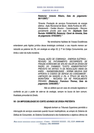 XXXX XX XXXXX XXXXXXX
OAB/XX 00.000-X
Relator(a): Antonio Ribeiro, Data do julgamento:Relator(a): Antonio Ribeiro, Data do julgamento:
06/11/2007).”06/11/2007).”
““Ementa: Prestação de serviços Fornecimento de energiaEmenta: Prestação de serviços Fornecimento de energia
elétrica - Ação Revisional de fatura - Multa Punitiva de 30% -elétrica - Ação Revisional de fatura - Multa Punitiva de 30% -
Afastamento - Caráter Abusivo - Caracterização - RecursoAfastamento - Caráter Abusivo - Caracterização - Recurso
parcialmente provido para esse fim.parcialmente provido para esse fim. (Apelação Com(Apelação Com
Revisão 1026890700, Relator(a): Claret de Almeida, DataRevisão 1026890700, Relator(a): Claret de Almeida, Data
do julgamento: 07/03/2007).”do julgamento: 07/03/2007).”
Na remotíssima hipótese de Vossas ExcelênciasNa remotíssima hipótese de Vossas Excelências
entenderementenderem pela higidez jurídica dessa teratologia contratual, o seu importe merece serpela higidez jurídica dessa teratologia contratual, o seu importe merece ser
reduzido ao patamar de 2%, em analogia ao artigo 52, § 1º do Código Consumerista, quereduzido ao patamar de 2%, em analogia ao artigo 52, § 1º do Código Consumerista, que
limita o valor da multa moratória.limita o valor da multa moratória.
““Ementa: AÇÃO DE COBRANÇA - ENERGIA ELÉTRICA -Ementa: AÇÃO DE COBRANÇA - ENERGIA ELÉTRICA -
REVISÃO DE FATURAMENTO DECORRENTE DEREVISÃO DE FATURAMENTO DECORRENTE DE
FRAUDE ACRÉSCIMO DE 30% NO VALOR DA DÍVIDA EMFRAUDE ACRÉSCIMO DE 30% NO VALOR DA DÍVIDA EM
RAZÃO DO CHAMADO "CUSTO ADMINISTRATIVO"RAZÃO DO CHAMADO "CUSTO ADMINISTRATIVO"
PREVISTO NO ARTIGO 73 DA RESOLUÇÃO 456/00 DAPREVISTO NO ARTIGO 73 DA RESOLUÇÃO 456/00 DA
ANEEL - INADMISSIBILIDADE - NORMA ABUSIVA QUEANEEL - INADMISSIBILIDADE - NORMA ABUSIVA QUE
AFRONTA O CÓDIGO DE DEFESA DO CONSUMIDOR -AFRONTA O CÓDIGO DE DEFESA DO CONSUMIDOR -
LIMITAÇÃO DA SANÇÃO A 2%, A TÍTULO DE MULTALIMITAÇÃO DA SANÇÃO A 2%, A TÍTULO DE MULTA
MORATÓRIA - RECURSO DA RÉ PARCIALMENTEMORATÓRIA - RECURSO DA RÉ PARCIALMENTE
PROVIDO.PROVIDO. (Relator(a): Francisco Thomaz, Data do(Relator(a): Francisco Thomaz, Data do
julgamento: 23/05/2007).”julgamento: 23/05/2007).”
Não se oblitere que em caso de omissão legislativa éNão se oblitere que em caso de omissão legislativa é
conferido ao juiz o poder de valer-se da analogia, sempre na busca do bem comum,conferido ao juiz o poder de valer-se da analogia, sempre na busca do bem comum,
finalidade primordial do Direito.finalidade primordial do Direito.
VII -VII - DA IMPOSSIBLIDADE DO CORTE ADVINDO DE DÍVIDA PRETÉRITADA IMPOSSIBLIDADE DO CORTE ADVINDO DE DÍVIDA PRETÉRITA
Malgrado tenham os Tribunais Superiores permitido aMalgrado tenham os Tribunais Superiores permitido a
interrupção de serviços essenciais quando houver inadimplência, ao arrepio do Sistema deinterrupção de serviços essenciais quando houver inadimplência, ao arrepio do Sistema de
Defesa do Consumidor, do Sistema Constitucional e dos fundamentos e objetivos últimos daDefesa do Consumidor, do Sistema Constitucional e dos fundamentos e objetivos últimos da
Rua xxxxx xxxxxxxx xxxxx xxxxxxx - Centro – XXXXXX XXXXX - XX, CEP: 00000-000
- Telefone: (00) 00000000
 