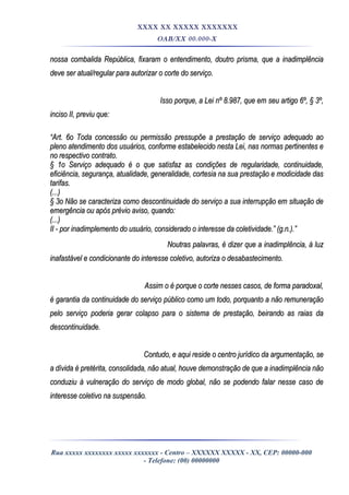 XXXX XX XXXXX XXXXXXX
OAB/XX 00.000-X
nossa combalida República, fixaram o entendimento, doutro prisma, que a inadimplêncianossa combalida República, fixaram o entendimento, doutro prisma, que a inadimplência
deve ser atual/regular para autorizar o corte do serviço.deve ser atual/regular para autorizar o corte do serviço.
Isso porque, a Lei nº 8.987, que em seu artigo 6º, § 3º,Isso porque, a Lei nº 8.987, que em seu artigo 6º, § 3º,
inciso II, previu que:inciso II, previu que:
““Art. 6o Toda concessão ou permissão pressupõe a prestação de serviço adequado aoArt. 6o Toda concessão ou permissão pressupõe a prestação de serviço adequado ao
pleno atendimento dos usuários, conforme estabelecido nesta Lei, nas normas pertinentes epleno atendimento dos usuários, conforme estabelecido nesta Lei, nas normas pertinentes e
no respectivo contrato.no respectivo contrato.
§ 1o Serviço adequado é o que satisfaz as condições de regularidade, continuidade,§ 1o Serviço adequado é o que satisfaz as condições de regularidade, continuidade,
eficiência, segurança, atualidade, generalidade, cortesia na sua prestação e modicidade daseficiência, segurança, atualidade, generalidade, cortesia na sua prestação e modicidade das
tarifas.tarifas.
(...)(...)
§ 3o Não se caracteriza como descontinuidade do serviço a sua interrupção em situação de§ 3o Não se caracteriza como descontinuidade do serviço a sua interrupção em situação de
emergência ou após prévio aviso, quando:emergência ou após prévio aviso, quando:
(...)(...)
II - por inadimplemento do usuário, considerado o interesse da coletividade.” (g.n.).”II - por inadimplemento do usuário, considerado o interesse da coletividade.” (g.n.).”
Noutras palavras, é dizer que a inadimplência, à luzNoutras palavras, é dizer que a inadimplência, à luz
inafastável e condicionante do interesse coletivo, autoriza o desabastecimento.inafastável e condicionante do interesse coletivo, autoriza o desabastecimento.
Assim o é porque o corte nesses casos, de forma paradoxal,Assim o é porque o corte nesses casos, de forma paradoxal,
é garantia da continuidade do serviço público como um todo, porquanto a não remuneraçãoé garantia da continuidade do serviço público como um todo, porquanto a não remuneração
pelo serviço poderia gerar colapso para o sistema de prestação, beirando as raias dapelo serviço poderia gerar colapso para o sistema de prestação, beirando as raias da
descontinuidade.descontinuidade.
Contudo, e aqui reside o centro jurídico da argumentação, seContudo, e aqui reside o centro jurídico da argumentação, se
a dívida é pretérita, consolidada, não atual, houve demonstração de que a inadimplência nãoa dívida é pretérita, consolidada, não atual, houve demonstração de que a inadimplência não
conduziu à vulneração do serviço de modo global, não se podendo falar nesse caso deconduziu à vulneração do serviço de modo global, não se podendo falar nesse caso de
interesse coletivo na suspensão.interesse coletivo na suspensão.
Rua xxxxx xxxxxxxx xxxxx xxxxxxx - Centro – XXXXXX XXXXX - XX, CEP: 00000-000
- Telefone: (00) 00000000
 