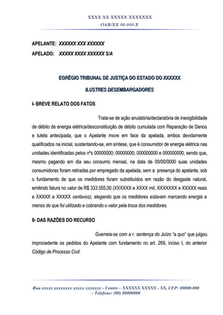 XXXX XX XXXXX XXXXXXX
OAB/XX 00.000-X
APELANTE:APELANTE: XXXXXX XXX XXXXXXXXXXXX XXX XXXXXX
APELADO:APELADO: XXXXX XXXX XXXXXX S/AXXXXX XXXX XXXXXX S/A
EGRÉGIO TRIBUNAL DE JUSTIÇA DO ESTADO DO XXXXXXEGRÉGIO TRIBUNAL DE JUSTIÇA DO ESTADO DO XXXXXX
ILUSTRES DESEMBARGADORESILUSTRES DESEMBARGADORES
I- BREVE RELATO DOS FATOSI- BREVE RELATO DOS FATOS
Trata-se de ação anulatória/declaratória de inexigibilidadeTrata-se de ação anulatória/declaratória de inexigibilidade
de débito de energia elétrica/desconstituição de débito cumulada com Reparação de Danosde débito de energia elétrica/desconstituição de débito cumulada com Reparação de Danos
e tutela antecipada, que o Apelante move em face da apelada, ambos devidamentee tutela antecipada, que o Apelante move em face da apelada, ambos devidamente
qualificados na inicial, sustentando-se, em síntese, que é consumidor de energia elétrica nasqualificados na inicial, sustentando-se, em síntese, que é consumidor de energia elétrica nas
unidades identificadas pelos nºs 00000000; 00000000; 000000000 e 000000000, sendo que,unidades identificadas pelos nºs 00000000; 00000000; 000000000 e 000000000, sendo que,
mesmo pagando em dia seu consumo mensal, na data de 00/00/0000 suas unidadesmesmo pagando em dia seu consumo mensal, na data de 00/00/0000 suas unidades
consumidoras foram retiradas por empregado da apelada, sem a presença do apelante, sobconsumidoras foram retiradas por empregado da apelada, sem a presença do apelante, sob
o fundamento de que os medidores foram substituídos em razão do desgaste natural,o fundamento de que os medidores foram substituídos em razão do desgaste natural,
emitindo fatura no valor de R$ 333.555,00 (XXXXXX e XXXX mil, XXXXXXX e XXXXX reaisemitindo fatura no valor de R$ 333.555,00 (XXXXXX e XXXX mil, XXXXXXX e XXXXX reais
e XXXXX e XXXXXe XXXXX e XXXXX centavos), alegando que os medidores estavam marcando energia acentavos), alegando que os medidores estavam marcando energia a
menos do que foi utilizado e cobrando o valor pela troca dos medidores.menos do que foi utilizado e cobrando o valor pela troca dos medidores.
II- DAS RAZÕES DO RECURSOII- DAS RAZÕES DO RECURSO
Guerreia-se com a r. sentença do Juízo “a quoGuerreia-se com a r. sentença do Juízo “a quo” que julgou” que julgou
improcedente os pedidos do Apelante com fundamento no art. 269, inciso I, do anteriorimprocedente os pedidos do Apelante com fundamento no art. 269, inciso I, do anterior
Código de Processo Civil.Código de Processo Civil.
Rua xxxxx xxxxxxxx xxxxx xxxxxxx - Centro – XXXXXX XXXXX - XX, CEP: 00000-000
- Telefone: (00) 00000000
 