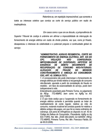 XXXX XX XXXXX XXXXXXX
OAB/XX 00.000-X
Relembre-se, em repetição imprescindível, que somente aRelembre-se, em repetição imprescindível, que somente a
tutela ao interesse coletivo que conduz ao corte do serviço público em razão detutela ao interesse coletivo que conduz ao corte do serviço público em razão de
inadimplência.inadimplência.
Em casos como o que ora se discute, a jurisprudência doEm casos como o que ora se discute, a jurisprudência do
Superior Tribunal de Justiça é unânime em afirmar a impossibilidade de interrupção doSuperior Tribunal de Justiça é unânime em afirmar a impossibilidade de interrupção do
fornecimento de energia elétrica em razão de dívida preteria, vez que, como já frisado,fornecimento de energia elétrica em razão de dívida preteria, vez que, como já frisado,
desapareceu o interesse da coletividade e o potencial prejuízo à continuidade global dodesapareceu o interesse da coletividade e o potencial prejuízo à continuidade global do
serviço:serviço:
““ADMINISTRATIVO. AGRAVO REGIMENTAL. CORTE NOADMINISTRATIVO. AGRAVO REGIMENTAL. CORTE NO
FORNECIMENTO DE ENERGIA ELÉTRICA. ART. 535 DOFORNECIMENTO DE ENERGIA ELÉTRICA. ART. 535 DO
CPC. VIOLAÇÃO NÃO CONFIGURADA.CPC. VIOLAÇÃO NÃO CONFIGURADA.
IMPOSSIBILIDADE DE SUSPENSÃO. HIPÓTESE DEIMPOSSIBILIDADE DE SUSPENSÃO. HIPÓTESE DE
EXIGÊNCIA DE DÉBITO DECORRENTE DEEXIGÊNCIA DE DÉBITO DECORRENTE DE
RECUPERAÇÃO DE CONSUMO NÃO-FATURADO.RECUPERAÇÃO DE CONSUMO NÃO-FATURADO.
ALEGAÇÃO DE FRAUDE NO MEDIDOR.ALEGAÇÃO DE FRAUDE NO MEDIDOR.
CONSTRANGIMENTO E AMEAÇA AO CONSUMIDOR.CONSTRANGIMENTO E AMEAÇA AO CONSUMIDOR.
CDC, ART. 42. SÚMULA 7⁄STJ.CDC, ART. 42. SÚMULA 7⁄STJ.
1. A concessionária não pode interromper o fornecimento de1. A concessionária não pode interromper o fornecimento de
energia elétrica por dívida relativa à recuperação de consumoenergia elétrica por dívida relativa à recuperação de consumo
não-faturado, apurada a partir da constatação de fraude nonão-faturado, apurada a partir da constatação de fraude no
medidor, em face da essencialidade do serviço, posto bemmedidor, em face da essencialidade do serviço, posto bem
indispensável à vida.indispensável à vida.
Entendimento assentado pela Primeira Turma, no julgamentoEntendimento assentado pela Primeira Turma, no julgamento
do REsp 772.489⁄RS, bem como no AgRg no AGdo REsp 772.489⁄RS, bem como no AgRg no AG
633.173⁄RS.633.173⁄RS.
2. É que resta cediço que a 'suspensão no fornecimento de2. É que resta cediço que a 'suspensão no fornecimento de
energia elétrica somente é permitida quando se tratar deenergia elétrica somente é permitida quando se tratar de
inadimplemento de conta regular, relativa ao mês doinadimplemento de conta regular, relativa ao mês do
consumo, restando incabível tal conduta quando for relativa aconsumo, restando incabível tal conduta quando for relativa a
débitos antigos não-pagos, em que há os meios ordinários dedébitos antigos não-pagos, em que há os meios ordinários de
cobrança, sob pena de infringência ao disposto no art. 42 docobrança, sob pena de infringência ao disposto no art. 42 do
Código de Defesa do Consumidor. Precedente: AgRg no AgCódigo de Defesa do Consumidor. Precedente: AgRg no Ag
633.173⁄RS, Rel. Min. JOSÉ DELGADO, DJ 02⁄05⁄05.' (REsp633.173⁄RS, Rel. Min. JOSÉ DELGADO, DJ 02⁄05⁄05.' (REsp
772.486⁄RS, Primeira Turma, Rel. Min. Francisco Falcão, DJ772.486⁄RS, Primeira Turma, Rel. Min. Francisco Falcão, DJ
de 06.03.2006).de 06.03.2006).
Rua xxxxx xxxxxxxx xxxxx xxxxxxx - Centro – XXXXXX XXXXX - XX, CEP: 00000-000
- Telefone: (00) 00000000
 
