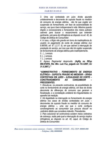 XXXX XX XXXXX XXXXXXX
OAB/XX 00.000-X
3. Uma vez contestada em juízo dívida apurada3. Uma vez contestada em juízo dívida apurada
unilateralmente e decorrente de suposta fraude no medidorunilateralmente e decorrente de suposta fraude no medidor
do consumo de energia elétrica, não há que cogitar emdo consumo de energia elétrica, não há que cogitar em
suspensão do fornecimento, em face da essencialidade dosuspensão do fornecimento, em face da essencialidade do
serviço, vez que é bem indispensável à vida. Máxime quandoserviço, vez que é bem indispensável à vida. Máxime quando
dispõe a concessionária e fornecedora dos meios judiciaisdispõe a concessionária e fornecedora dos meios judiciais
cabíveis para buscar o ressarcimento que entendercabíveis para buscar o ressarcimento que entender
pertinente, sob pena de infringência ao disposto no art. 42, dopertinente, sob pena de infringência ao disposto no art. 42, do
Código de Defesa do Consumidor.Código de Defesa do Consumidor.
4. In casu, o litígio não gravita em torno de inadimplência do4. In casu, o litígio não gravita em torno de inadimplência do
usuário no pagamento da conta de energia elétrica (Leiusuário no pagamento da conta de energia elétrica (Lei
8.987⁄95, art. 6.º, § 3.º, II), em que cabível a interrupção da8.987⁄95, art. 6.º, § 3.º, II), em que cabível a interrupção da
prestação do serviço, por isso que não há cogitar suspensãoprestação do serviço, por isso que não há cogitar suspensão
do fornecimento de energia elétrica pelo inadimplemento.do fornecimento de energia elétrica pelo inadimplemento.
5. (...) omissis5. (...) omissis
6. (...) omissis.6. (...) omissis.
7. (...) omissis7. (...) omissis
8. Agravo Regimental desprovido.8. Agravo Regimental desprovido. (AgRg no REsp(AgRg no REsp
868.816⁄RS, Rel. Min. Luiz Fux, julgado em 15.5.2007, DJ868.816⁄RS, Rel. Min. Luiz Fux, julgado em 15.5.2007, DJ
31.5.2007.).”31.5.2007.).”
““ADMINISTRATIVO – FORNECIMENTO DE ENERGIAADMINISTRATIVO – FORNECIMENTO DE ENERGIA
ELÉTRICA – SUPOSTA FRAUDE NO MEDIDOR – DÍVIDAELÉTRICA – SUPOSTA FRAUDE NO MEDIDOR – DÍVIDA
CONTESTADA EM JUÍZO – ILEGALIDADE DO CORCONTESTADA EM JUÍZO – ILEGALIDADE DO CORTE –TE –
CONSTRANGIMENTO AO CONSUMIDOR –CONSTRANGIMENTO AO CONSUMIDOR –
PRECEDENTES.PRECEDENTES.
1. Discute-se, na presente controvérsia, da possibilidade de1. Discute-se, na presente controvérsia, da possibilidade de
corte no fornecimento de energia elétrica, em face de dívidacorte no fornecimento de energia elétrica, em face de dívida
decorrente de diferenças de consumo que geraram adecorrente de diferenças de consumo que geraram a
fiscalização, e a constatação unilateral de irregularidades nofiscalização, e a constatação unilateral de irregularidades no
aparelho de medição.aparelho de medição.
2. Há ilegalidade na interrupção no fornecimento de energia2. Há ilegalidade na interrupção no fornecimento de energia
elétrica nos casos de dívidas contestadas em Juízo –elétrica nos casos de dívidas contestadas em Juízo –
decorrentes de suposta fraude no medidor do consumo dedecorrentes de suposta fraude no medidor do consumo de
energia elétrica –, uma vez que o corte configuraenergia elétrica –, uma vez que o corte configura
constrangimento ao consumidor que procura discutir noconstrangimento ao consumidor que procura discutir no
Judiciário débito que considera indevido. Precedentes.Judiciário débito que considera indevido. Precedentes.
3. Para solucionar tal controvérsia existem meios ordinários3. Para solucionar tal controvérsia existem meios ordinários
de cobrança, razão pela qual a interrupção do serviço implicade cobrança, razão pela qual a interrupção do serviço implica
infringência ao disposto no art. 42, caput, do Código deinfringência ao disposto no art. 42, caput, do Código de
Defesa do Consumidor.Defesa do Consumidor.
Rua xxxxx xxxxxxxx xxxxx xxxxxxx - Centro – XXXXXX XXXXX - XX, CEP: 00000-000
- Telefone: (00) 00000000
 