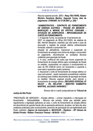 XXXX XX XXXXX XXXXXXX
OAB/XX 00.000-X
Recurso especial provido.Recurso especial provido. (STJ – Resp 708.176/RS, Relator(STJ – Resp 708.176/RS, Relator
Ministro Humberto Martins, Segunda Turma, data deMinistro Humberto Martins, Segunda Turma, data de
julgamento: 21/08/2007, DJ 31.08.2007, p. 220).”julgamento: 21/08/2007, DJ 31.08.2007, p. 220).”
““ADMINISTRATIVO - CONTRATO DE FORNECIMENTOADMINISTRATIVO - CONTRATO DE FORNECIMENTO
DE ENERGIA ELÉTRICA - FRAUDE NO MEDIDOR -DE ENERGIA ELÉTRICA - FRAUDE NO MEDIDOR -
MARCAÇÃO A MENOR DO EFETIVO CONSUMO -MARCAÇÃO A MENOR DO EFETIVO CONSUMO -
SITUAÇÃO DE ADIMPLÊNCIA - IMPOSSIBILIDADE DESITUAÇÃO DE ADIMPLÊNCIA - IMPOSSIBILIDADE DE
CORTE DO FORNECIMENTO.CORTE DO FORNECIMENTO.
1. A Segunda Turma, na assenta de 13 de fevereiro de1. A Segunda Turma, na assenta de 13 de fevereiro de
2007, no julgamento do REsp 633.722/RJ, de relatoria do2007, no julgamento do REsp 633.722/RJ, de relatoria do
Min. Herman Benjamin, entendeu que não sendo o caso deMin. Herman Benjamin, entendeu que não sendo o caso de
discussão a respeito da energia elétrica ordinariamentediscussão a respeito da energia elétrica ordinariamente
fornecida, estando o consumidor emfornecida, estando o consumidor em
situação de adimplência, impossível a suspensão dosituação de adimplência, impossível a suspensão do
fornecimento de energia como forma de obrigar o consumidorfornecimento de energia como forma de obrigar o consumidor
ao pagamento, reconhecendo as condições técnicasao pagamento, reconhecendo as condições técnicas
unilaterais para apuração da fraude.unilaterais para apuração da fraude.
2. In casu, verifica-se dos autos que houve suspensão do2. In casu, verifica-se dos autos que houve suspensão do
fornecimento de energia elétrica após constatação de fraudefornecimento de energia elétrica após constatação de fraude
no medidor, ocasionando um prejuízo à concessionária nono medidor, ocasionando um prejuízo à concessionária no
valor de R$ 5.949,44 (cinco mil novecentos e quarenta evalor de R$ 5.949,44 (cinco mil novecentos e quarenta e
nove reais e quarenta e quatro centavos).nove reais e quarenta e quatro centavos).
3. Impossível o corte do fornecimento de energia elétrica no3. Impossível o corte do fornecimento de energia elétrica no
caso sub examen , sendo necessário procedimento ordináriocaso sub examen , sendo necessário procedimento ordinário
de cobrança para créditos decorrentes de apuração de fraudede cobrança para créditos decorrentes de apuração de fraude
no medidor.no medidor. Recurso especial provido, para retomar oRecurso especial provido, para retomar o
fornecimento de energia elétrica.fornecimento de energia elétrica. (RECURSO ESPECIAL Nº(RECURSO ESPECIAL Nº
962.631 – RS, RELATOR : MINISTRO HUMBERTO962.631 – RS, RELATOR : MINISTRO HUMBERTO
MARTINS, JULGADO: 04/09/2007).”MARTINS, JULGADO: 04/09/2007).”
Diverso não é o sentir jurisprudencial doDiverso não é o sentir jurisprudencial do Tribunal deTribunal de
Justiça de São PauloJustiça de São Paulo::
““PRESTAÇÃO DE SERVIÇOS – Energia elétrica – Liminar impedindo a interrupção doPRESTAÇÃO DE SERVIÇOS – Energia elétrica – Liminar impedindo a interrupção do
fornecimento - Admissibilidade - Recurso não provido. Ainda que admitido pelosfornecimento - Admissibilidade - Recurso não provido. Ainda que admitido pelos
regulamentos e legislação aplicáveis ao caso, o corte de fornecimento de energia elétricaregulamentos e legislação aplicáveis ao caso, o corte de fornecimento de energia elétrica
em decorrência de suposta fraude não se apresenta admissível, de plano, em face dos atosem decorrência de suposta fraude não se apresenta admissível, de plano, em face dos atos
unilaterais praticados pela concessionária, passíveis de apreciação de sua legitimidade pelounilaterais praticados pela concessionária, passíveis de apreciação de sua legitimidade pelo
Poder Judiciário.Poder Judiciário. (Agravo de Instrumento n. 884.616-0/9 – Diadema – 29ª Câmara de(Agravo de Instrumento n. 884.616-0/9 – Diadema – 29ª Câmara de
Direito Privado - Relator: Francisco Thomaz – 06.04.05 – V.U.)”Direito Privado - Relator: Francisco Thomaz – 06.04.05 – V.U.)”
Rua xxxxx xxxxxxxx xxxxx xxxxxxx - Centro – XXXXXX XXXXX - XX, CEP: 00000-000
- Telefone: (00) 00000000
 