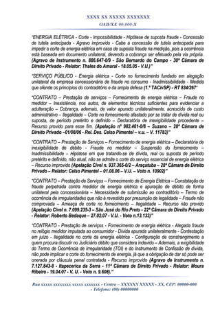 XXXX XX XXXXX XXXXXXX
OAB/XX 00.000-X
““ENERGIA ELÉTRICA - Corte - Impossibilidade - Hipótese de suposta fraude - ConcessãoENERGIA ELÉTRICA - Corte - Impossibilidade - Hipótese de suposta fraude - Concessão
de tutela antecipada - Agravo improvido - Cabe a concessão de tutela antecipada parade tutela antecipada - Agravo improvido - Cabe a concessão de tutela antecipada para
impedir o corte de energia elétrica em caso de suposta fraude na medição, pois a ocorrênciaimpedir o corte de energia elétrica em caso de suposta fraude na medição, pois a ocorrência
está baseada em documento unilateral, devendo a cobrança ser efetuado pela via própria.está baseada em documento unilateral, devendo a cobrança ser efetuado pela via própria.
(Agravo de Instrumento n. 886.647-0/9 - São Bernardo do Campo - 30ª Câmara de(Agravo de Instrumento n. 886.647-0/9 - São Bernardo do Campo - 30ª Câmara de
Direito Privado - Relator: Thales do Amaral - 18.05.05 - V.U.)”Direito Privado - Relator: Thales do Amaral - 18.05.05 - V.U.)”
““SERVIÇO PÚBLICO - Energia elétrica - Corte no fornecimento fundado em alegaçãoSERVIÇO PÚBLICO - Energia elétrica - Corte no fornecimento fundado em alegação
unilateral da empresa concessionária de fraude no consumo - Inadmissibilidade - Medidaunilateral da empresa concessionária de fraude no consumo - Inadmissibilidade - Medida
que ofende os princípios do contraditório e da ampla defesaque ofende os princípios do contraditório e da ampla defesa (1.º TACivSP) - RT 834/267(1.º TACivSP) - RT 834/267““
““CONTRATO – Prestação de serviços – Fornecimento de energia elétrica – Fraude noCONTRATO – Prestação de serviços – Fornecimento de energia elétrica – Fraude no
medidor – Inexistência, nos autos, de elementos técnicos suficientes para evidenciar amedidor – Inexistência, nos autos, de elementos técnicos suficientes para evidenciar a
adulteração – Cobrança, ademais, de valor apurado unilateralmente, acrescido de custoadulteração – Cobrança, ademais, de valor apurado unilateralmente, acrescido de custo
administrativo – Ilegalidade – Corte no fornecimento afastado por se tratar de dívida real ouadministrativo – Ilegalidade – Corte no fornecimento afastado por se tratar de dívida real ou
suposta, de período pretérito e definido – Declaratória de inexigibilidade procedente –suposta, de período pretérito e definido – Declaratória de inexigibilidade procedente –
Recurso provido para esse fim.Recurso provido para esse fim. (Apelação nº 982.461-0/8 – Suzano – 28ª Câmara de(Apelação nº 982.461-0/8 – Suzano – 28ª Câmara de
Direito Privado –01/08/06 - Rel. Des. Celso Pimentel – v.u. – V. 11783)”Direito Privado –01/08/06 - Rel. Des. Celso Pimentel – v.u. – V. 11783)”
““CONTRATO – Prestação de Serviços – Fornecimento de energia elétrica – Declaratória deCONTRATO – Prestação de Serviços – Fornecimento de energia elétrica – Declaratória de
inexigibilidade de débito - Fraude no medidor – Suspensão do fornecimento –inexigibilidade de débito - Fraude no medidor – Suspensão do fornecimento –
Inadmissibilidade – Hipótese em que tratando-se de dívida, real ou suposta de períodoInadmissibilidade – Hipótese em que tratando-se de dívida, real ou suposta de período
pretérito e definido, não atual, não se admite o corte do serviço essencial de energia elétricapretérito e definido, não atual, não se admite o corte do serviço essencial de energia elétrica
– Recurso improvido– Recurso improvido (Apelação Cível n. 937.365-0/2 – Araçatuba – 28ª Câmara de Direito(Apelação Cível n. 937.365-0/2 – Araçatuba – 28ª Câmara de Direito
Privado – Relator: Celso Pimentel – 01.08.06 – V.U. – Voto n. 10902)”Privado – Relator: Celso Pimentel – 01.08.06 – V.U. – Voto n. 10902)”
““CONTRATO – Prestação de Serviços – Fornecimento de Energia Elétrica – Constatação deCONTRATO – Prestação de Serviços – Fornecimento de Energia Elétrica – Constatação de
fraude perpetrada contra medidor de energia elétrica e apuração de débito de formafraude perpetrada contra medidor de energia elétrica e apuração de débito de forma
unilateral pela concessionária – Necessidade de submissão ao contraditório – Termo deunilateral pela concessionária – Necessidade de submissão ao contraditório – Termo de
ocorrência de irregularidades que não é revestido por presunção de legalidade – Fraude nãoocorrência de irregularidades que não é revestido por presunção de legalidade – Fraude não
comprovada – Ameaça de corte no fornecimento – Ilegalidade – Recurso não providocomprovada – Ameaça de corte no fornecimento – Ilegalidade – Recurso não provido
(Apelação Cível n. 7.099.235-3 – São José do Rio Preto - 22ª Câmara de Direito Privado(Apelação Cível n. 7.099.235-3 – São José do Rio Preto - 22ª Câmara de Direito Privado
- Relator: Roberto Bedaque – 27.02.07 - V.U. - Voto n.13.133)”- Relator: Roberto Bedaque – 27.02.07 - V.U. - Voto n.13.133)”
““CONTRATO - Prestação de serviços - Fornecimento de energia elétrica - Alegada fraudeCONTRATO - Prestação de serviços - Fornecimento de energia elétrica - Alegada fraude
no relógio medidor imputada ao consumidor - Dívida apurada unilateralmente - Contestaçãono relógio medidor imputada ao consumidor - Dívida apurada unilateralmente - Contestação
em juízo - Ilegalidade no corte da energia elétrica - Configuração de constrangimento aem juízo - Ilegalidade no corte da energia elétrica - Configuração de constrangimento a
quem procura discutir no Judiciário débito que considera indevido – Ademais, a exigibilidadequem procura discutir no Judiciário débito que considera indevido – Ademais, a exigibilidade
do Termo de Ocorrência de Irregularidade (TOI) e do Instrumento de Confissão de dívida,do Termo de Ocorrência de Irregularidade (TOI) e do Instrumento de Confissão de dívida,
não pode implicar o corte do fornecimento de energia, já que a obrigação de dar só pode sernão pode implicar o corte do fornecimento de energia, já que a obrigação de dar só pode ser
onerada por cláusula penal contratada - Recurso improvidoonerada por cláusula penal contratada - Recurso improvido (Agravo de Instrumento n.(Agravo de Instrumento n.
7.127.843-8 - Itapecerica da Serra - 11ª Câmara de Direito Privado - Relator: Moura7.127.843-8 - Itapecerica da Serra - 11ª Câmara de Direito Privado - Relator: Moura
Ribeiro - 19.04.07 - V. U. - Voto n. 9.608).”Ribeiro - 19.04.07 - V. U. - Voto n. 9.608).”
Rua xxxxx xxxxxxxx xxxxx xxxxxxx - Centro – XXXXXX XXXXX - XX, CEP: 00000-000
- Telefone: (00) 00000000
 