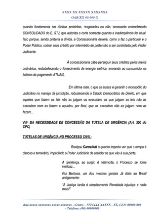XXXX XX XXXXX XXXXXXX
OAB/XX 00.000-X
quando fundamenta em dívidas pretéritas, resgatadas ou não, consoante entendimentoquando fundamenta em dívidas pretéritas, resgatadas ou não, consoante entendimento
CONSOLIDADO do E. STJ, que autoriza o corte somente quando a inadimplência for atual.CONSOLIDADO do E. STJ, que autoriza o corte somente quando a inadimplência for atual.
Isso porque, sendo preteria a dívida, a Concessionária deverá, como o faz o particular e oIsso porque, sendo preteria a dívida, a Concessionária deverá, como o faz o particular e o
Poder Público, cobrar seus crédito por intermédio de pretensão a ser controlada pelo PoderPoder Público, cobrar seus crédito por intermédio de pretensão a ser controlada pelo Poder
Judicante.Judicante.
À concessionária cabe perseguir seus créditos pelos meiosÀ concessionária cabe perseguir seus créditos pelos meios
ordinários, restabelecendo o fornecimento de energia elétrica, enviando ao consumidor osordinários, restabelecendo o fornecimento de energia elétrica, enviando ao consumidor os
boletos de pagamento ATUAIS.boletos de pagamento ATUAIS.
Em última ratio, o que se busca é garantir o monopólio doEm última ratio, o que se busca é garantir o monopólio do
Judiciário no manejo da jurisdição, robustecendo o Estado Democrático de Direito, em queJudiciário no manejo da jurisdição, robustecendo o Estado Democrático de Direito, em que
aqueles que fazem as leis não as julgam ou executam, os que julgam as leis não asaqueles que fazem as leis não as julgam ou executam, os que julgam as leis não as
executam nem as fazem e aqueles, por final, que as executam não as julgam nem asexecutam nem as fazem e aqueles, por final, que as executam não as julgam nem as
fazem...fazem...
VIVIII- DA NECESSIDADE DE CONCESSÃO DA TUTELA DE URGÊNCIA (Art. 300 doII- DA NECESSIDADE DE CONCESSÃO DA TUTELA DE URGÊNCIA (Art. 300 do
CPC)CPC)
TUTELAS DE URGÊNCIA NO PROCESSO CIVIL:TUTELAS DE URGÊNCIA NO PROCESSO CIVIL:
RealçouRealçou CarnellutiCarnelluti o quanto importa ver que o tempo éo quanto importa ver que o tempo é
danoso e temerário, impedindo o Poder Judiciário de atender os que vão à sua porta.danoso e temerário, impedindo o Poder Judiciário de atender os que vão à sua porta.
A Sentença, ao surgir, é natimorta, o Processo se tornaA Sentença, ao surgir, é natimorta, o Processo se torna
ineficaz...ineficaz...
Rui Barbosa, um dos mestres geniais Já dizia ao BrasilRui Barbosa, um dos mestres geniais Já dizia ao Brasil
antigamente:antigamente:
““A Justiça tardia é simplesmente Rematada injustiça e nadaA Justiça tardia é simplesmente Rematada injustiça e nada
mais!”mais!”
Rua xxxxx xxxxxxxx xxxxx xxxxxxx - Centro – XXXXXX XXXXX - XX, CEP: 00000-000
- Telefone: (00) 00000000
 