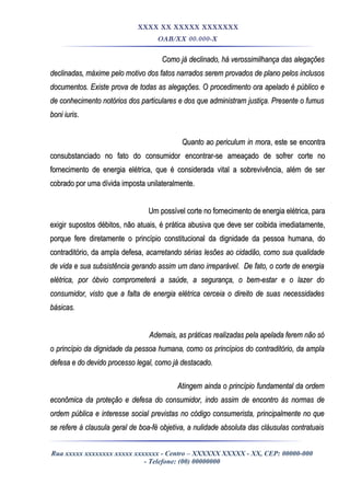 XXXX XX XXXXX XXXXXXX
OAB/XX 00.000-X
Como já declinado, há verossimilhança das alegaçõesComo já declinado, há verossimilhança das alegações
declinadas, máxime pelo motivo dos fatos narrados serem provados de plano pelos inclusosdeclinadas, máxime pelo motivo dos fatos narrados serem provados de plano pelos inclusos
documentos. Existe prova de todas as alegações. O procedimento ora apelado é público edocumentos. Existe prova de todas as alegações. O procedimento ora apelado é público e
de conhecimento notórios dos particulares e dos que administram justiça. Presente o fumusde conhecimento notórios dos particulares e dos que administram justiça. Presente o fumus
boni iurisboni iuris..
Quanto ao periculum in moraQuanto ao periculum in mora, este se encontra, este se encontra
consubstanciado no fato do consumidor encontrar-se ameaçado de sofrer corte noconsubstanciado no fato do consumidor encontrar-se ameaçado de sofrer corte no
fornecimento de energia elétrica, que é considerada vital a sobrevivência, além de serfornecimento de energia elétrica, que é considerada vital a sobrevivência, além de ser
cobrado por uma dívida imposta unilateralmente.cobrado por uma dívida imposta unilateralmente.
Um possível corte no fornecimento de energia elétrica, paraUm possível corte no fornecimento de energia elétrica, para
exigir supostos débitos, não atuais, é prática abusiva que deve ser coibida imediatamente,exigir supostos débitos, não atuais, é prática abusiva que deve ser coibida imediatamente,
porque fere diretamente o princípio constitucional da dignidade da pessoa humana, doporque fere diretamente o princípio constitucional da dignidade da pessoa humana, do
contraditório, da ampla defesa,contraditório, da ampla defesa, acarretando sérias lesões ao cidadão, como sua qualidadeacarretando sérias lesões ao cidadão, como sua qualidade
de vida e sua subsistência gerando assim um dano irreparável. De fato, o corte de energiade vida e sua subsistência gerando assim um dano irreparável. De fato, o corte de energia
elétrica, por óbvio comprometerá a saúde, a segurança, o bem-estar e o lazer doelétrica, por óbvio comprometerá a saúde, a segurança, o bem-estar e o lazer do
consumidor, visto que a falta de energia elétrica cerceia o direito de suas necessidadesconsumidor, visto que a falta de energia elétrica cerceia o direito de suas necessidades
básicas.básicas.
Ademais, as práticas realizadas pela apelada ferem não sóAdemais, as práticas realizadas pela apelada ferem não só
o princípio da dignidade da pessoa humana, como os princípios do contraditório, da amplao princípio da dignidade da pessoa humana, como os princípios do contraditório, da ampla
defesa e do devido processo legal, como já destacado.defesa e do devido processo legal, como já destacado.
Atingem ainda o princípio fundamental da ordemAtingem ainda o princípio fundamental da ordem
econômica da proteção e defesa do consumidor, indo assim de encontro às normas deeconômica da proteção e defesa do consumidor, indo assim de encontro às normas de
ordem pública e interesse social previstas no código consumerista, principalmente no queordem pública e interesse social previstas no código consumerista, principalmente no que
se refere à clausula geral de boa-fé objetiva, a nulidade absoluta das cláusulas contratuaisse refere à clausula geral de boa-fé objetiva, a nulidade absoluta das cláusulas contratuais
Rua xxxxx xxxxxxxx xxxxx xxxxxxx - Centro – XXXXXX XXXXX - XX, CEP: 00000-000
- Telefone: (00) 00000000
 
