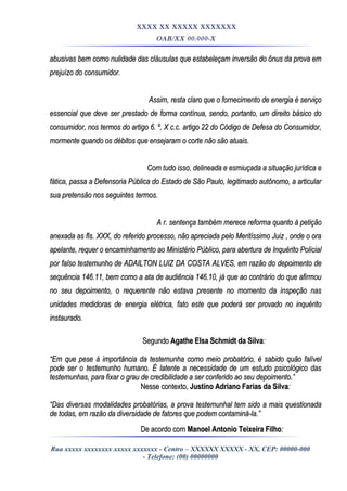 XXXX XX XXXXX XXXXXXX
OAB/XX 00.000-X
abusivas bem como nulidade das cláusulas que estabeleçam inversão do ônus da prova emabusivas bem como nulidade das cláusulas que estabeleçam inversão do ônus da prova em
prejuízo do consumidor.prejuízo do consumidor.
Assim, resta claro que o fornecimento de energia é serviçoAssim, resta claro que o fornecimento de energia é serviço
essencial que deve ser prestado de forma contínua, sendo, portanto, um direito básico doessencial que deve ser prestado de forma contínua, sendo, portanto, um direito básico do
consumidor, nos termos do artigo 6. º, X c.c. artigo 22 do Código de Defesa do Consumidor,consumidor, nos termos do artigo 6. º, X c.c. artigo 22 do Código de Defesa do Consumidor,
mormente quando os débitos que ensejaram o corte não são atuais.mormente quando os débitos que ensejaram o corte não são atuais.
Com tudo isso, delineada e esmiuçada a situação jurídica eCom tudo isso, delineada e esmiuçada a situação jurídica e
fática, passa a Defensoria Pública do Estado de São Paulo, legitimado autônomo, a articularfática, passa a Defensoria Pública do Estado de São Paulo, legitimado autônomo, a articular
sua pretensão nos seguintes termos.sua pretensão nos seguintes termos.
A r. sentença também merece reforma quanto à petiçãoA r. sentença também merece reforma quanto à petição
anexada as fls. XXX, do referido processo, não apreciada pelo Meritíssimo Juiz , onde o oraanexada as fls. XXX, do referido processo, não apreciada pelo Meritíssimo Juiz , onde o ora
apelante, requer o encaminhamento ao Ministério Público, para abertura de Inquérito Policialapelante, requer o encaminhamento ao Ministério Público, para abertura de Inquérito Policial
por falso testemunho de ADAILTON LUIZ DA COSTA ALVES, em razão do depoimento depor falso testemunho de ADAILTON LUIZ DA COSTA ALVES, em razão do depoimento de
sequência 146.11, bem como a ata de audiência 146.10, já que ao contrário do que afirmousequência 146.11, bem como a ata de audiência 146.10, já que ao contrário do que afirmou
no seu depoimento, o requerente não estava presente no momento da inspeção nasno seu depoimento, o requerente não estava presente no momento da inspeção nas
unidades medidoras de energia elétrica, fato este que poderá ser provado no inquéritounidades medidoras de energia elétrica, fato este que poderá ser provado no inquérito
instaurado.instaurado.
SegundoSegundo Agathe Elsa Schmidt da SilvaAgathe Elsa Schmidt da Silva::
““Em que peseEm que pese à importância da testemunha como meio probatório, é sabido quão falívelà importância da testemunha como meio probatório, é sabido quão falível
pode ser o testemunho humano. É latente a necessidade de um estudo psicológico daspode ser o testemunho humano. É latente a necessidade de um estudo psicológico das
testemunhas, para fixar o grau de credibilidade a ser conferido ao seu depoimento.”testemunhas, para fixar o grau de credibilidade a ser conferido ao seu depoimento.”
Nesse contexto,Nesse contexto, Justino Adriano Farias da SilvaJustino Adriano Farias da Silva::
““Das diversas modalidades probatórias, a prova testemunhal tem sido a mais questionadaDas diversas modalidades probatórias, a prova testemunhal tem sido a mais questionada
de todas, em razão da diversidade de fatores que podem contaminá-la.”de todas, em razão da diversidade de fatores que podem contaminá-la.”
De acordo comDe acordo com Manoel Antonio Teixeira FilhoManoel Antonio Teixeira Filho::
Rua xxxxx xxxxxxxx xxxxx xxxxxxx - Centro – XXXXXX XXXXX - XX, CEP: 00000-000
- Telefone: (00) 00000000
 