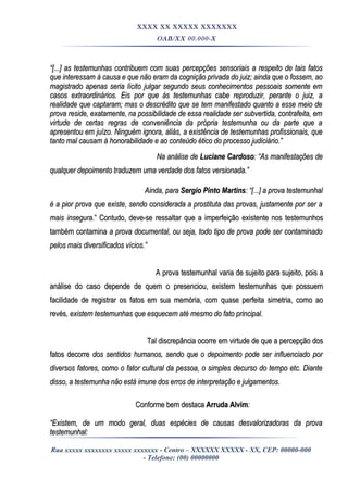 XXXX XX XXXXX XXXXXXX
OAB/XX 00.000-X
““[...] as testemunhas contribuem com suas percepções sensoriais a respeito de tais fatos[...] as testemunhas contribuem com suas percepções sensoriais a respeito de tais fatos
que interessam à causa e que não eram da cognição privada do juiz; ainda que o fossem, aoque interessam à causa e que não eram da cognição privada do juiz; ainda que o fossem, ao
magistrado apenas seria lícito julgar segundo seus conhecimentos pessoais somente emmagistrado apenas seria lícito julgar segundo seus conhecimentos pessoais somente em
casos extraordinários. Eis por que às testemunhas cabe reproduzir, perante o juiz, acasos extraordinários. Eis por que às testemunhas cabe reproduzir, perante o juiz, a
realidade que captaram; mas o descrédito que se tem manifestado quanto a esse meio derealidade que captaram; mas o descrédito que se tem manifestado quanto a esse meio de
prova reside, exatamente, na possibilidade de essa realidade ser subvertida, contrafeita, emprova reside, exatamente, na possibilidade de essa realidade ser subvertida, contrafeita, em
virtude de certas regras de conveniência da própria testemunha ou da parte que avirtude de certas regras de conveniência da própria testemunha ou da parte que a
apresentou em juízo. Ninguém ignora, aliás, a existência de testemunhas profissionais, queapresentou em juízo. Ninguém ignora, aliás, a existência de testemunhas profissionais, que
tanto mal causam à honorabilidade e ao conteúdo ético do processo judiciário.”tanto mal causam à honorabilidade e ao conteúdo ético do processo judiciário.”
Na análise deNa análise de Luciane CardosoLuciane Cardoso: “As manifestações de: “As manifestações de
qualquer depoimento traduzem uma verdade dos fatos versionada.”qualquer depoimento traduzem uma verdade dos fatos versionada.”
Ainda, paraAinda, para Sergio Pinto MartinsSergio Pinto Martins: “[...] a prova testemunhal: “[...] a prova testemunhal
é a pior prova que existe, sendo considerada a prostituta das provas, justamente por ser aé a pior prova que existe, sendo considerada a prostituta das provas, justamente por ser a
mais inseguramais insegura.” Contudo, deve-se ressaltar que a imperfeição existente nos testemunhos.” Contudo, deve-se ressaltar que a imperfeição existente nos testemunhos
também contaminatambém contamina a prova documental, ou seja, todo tipo de prova pode ser contaminadoa prova documental, ou seja, todo tipo de prova pode ser contaminado
pelos mais diversificados vícios.”pelos mais diversificados vícios.”
A prova testemunhal varia de sujeito para sujeito, pois aA prova testemunhal varia de sujeito para sujeito, pois a
análise do caso depende de quem o presenciou, existem testemunhas que possuemanálise do caso depende de quem o presenciou, existem testemunhas que possuem
facilidade de registrar os fatos em sua memória, com quase perfeita simetria, como aofacilidade de registrar os fatos em sua memória, com quase perfeita simetria, como ao
revésrevés, existem testemunhas que esquecem até mesmo do fato principal., existem testemunhas que esquecem até mesmo do fato principal.
Tal discrepância ocorre em virtude de que a percepção dosTal discrepância ocorre em virtude de que a percepção dos
fatos decorrefatos decorre dos sentidos humanos, sendo que o depoimento pode ser influenciado pordos sentidos humanos, sendo que o depoimento pode ser influenciado por
diversos fatores, como o fator cultural da pessoa, o simples decurso do tempo etc. Diantediversos fatores, como o fator cultural da pessoa, o simples decurso do tempo etc. Diante
disso, a testemunha não está imune dos erros de interpretação e julgamentos.disso, a testemunha não está imune dos erros de interpretação e julgamentos.
Conforme bem destacaConforme bem destaca Arruda AlvimArruda Alvim::
““Existem, de um modo geral, duas espécies de causas desvalorizadoras da provaExistem, de um modo geral, duas espécies de causas desvalorizadoras da prova
testemunhal:testemunhal:
Rua xxxxx xxxxxxxx xxxxx xxxxxxx - Centro – XXXXXX XXXXX - XX, CEP: 00000-000
- Telefone: (00) 00000000
 