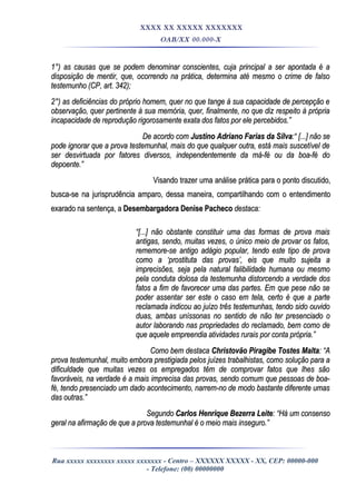 XXXX XX XXXXX XXXXXXX
OAB/XX 00.000-X
1°) as causas que se podem denominar conscientes, cuja principal a ser apontada é a1°) as causas que se podem denominar conscientes, cuja principal a ser apontada é a
disposição de mentir, que, ocorrendo na prática, determina até mesmo o crime de falsodisposição de mentir, que, ocorrendo na prática, determina até mesmo o crime de falso
testemunho (CP, art. 342);testemunho (CP, art. 342);
2°) as deficiências do próprio homem, quer no que tange à sua capacidade de percepção e2°) as deficiências do próprio homem, quer no que tange à sua capacidade de percepção e
observação, quer pertinente à sua memória, quer, finalmente, no que diz respeito à própriaobservação, quer pertinente à sua memória, quer, finalmente, no que diz respeito à própria
incapacidade de reprodução rigorosamente exata dos fatos por ele percebidos.”incapacidade de reprodução rigorosamente exata dos fatos por ele percebidos.”
De acordo comDe acordo com Justino Adriano Farias da SilvaJustino Adriano Farias da Silva:“ [...] não se:“ [...] não se
pode ignorar que a prova testemunhal, mais do que qualquer outra, está mais suscetível depode ignorar que a prova testemunhal, mais do que qualquer outra, está mais suscetível de
ser desvirtuada por fatores diversos, independentemente da má-fé ou da boa-fé doser desvirtuada por fatores diversos, independentemente da má-fé ou da boa-fé do
depoente.”depoente.”
Visando trazer uma análise prática para o ponto discutido,Visando trazer uma análise prática para o ponto discutido,
busca-se na jurisprudência amparo, dessa maneira, compartilhando com o entendimentobusca-se na jurisprudência amparo, dessa maneira, compartilhando com o entendimento
exarado na sentença, aexarado na sentença, a Desembargadora Denise PachecoDesembargadora Denise Pacheco destaca:destaca:
““[...] não obstante constituir uma das formas de prova mais[...] não obstante constituir uma das formas de prova mais
antigas, sendo, muitas vezes, o único meio de provar os fatos,antigas, sendo, muitas vezes, o único meio de provar os fatos,
rememore-se antigo adágio popular, tendo este tipo de provarememore-se antigo adágio popular, tendo este tipo de prova
como a ‘prostituta das provas’, eis que muito sujeita acomo a ‘prostituta das provas’, eis que muito sujeita a
imprecisões, seja pela natural falibilidade humana ou mesmoimprecisões, seja pela natural falibilidade humana ou mesmo
pela conduta dolosa da testemunha distorcendo a verdade dospela conduta dolosa da testemunha distorcendo a verdade dos
fatos a fim de favorecer uma das partes. Em que pese não sefatos a fim de favorecer uma das partes. Em que pese não se
poder assentar ser este o caso em tela, certo é que a partepoder assentar ser este o caso em tela, certo é que a parte
reclamada indicou ao juízo três testemunhas, tendo sido ouvidoreclamada indicou ao juízo três testemunhas, tendo sido ouvido
duas, ambas uníssonas no sentido de não ter presenciado oduas, ambas uníssonas no sentido de não ter presenciado o
autor laborando nas propriedades do reclamado, bem como deautor laborando nas propriedades do reclamado, bem como de
que aquele empreendia atividades rurais por conta própria.”que aquele empreendia atividades rurais por conta própria.”
Como bem destacaComo bem destaca Christovão Piragibe Tostes MaltaChristovão Piragibe Tostes Malta: “A: “A
prova testemunhal, muito embora prestigiada pelos juízes trabalhistas, como solução para aprova testemunhal, muito embora prestigiada pelos juízes trabalhistas, como solução para a
dificuldade que muitas vezes os empregados têm de comprovar fatos que lhes sãodificuldade que muitas vezes os empregados têm de comprovar fatos que lhes são
favoráveis, na verdade é a mais imprecisa das provas, sendo comum que pessoas de boa-favoráveis, na verdade é a mais imprecisa das provas, sendo comum que pessoas de boa-
fé, tendo presenciado um dado acontecimento, narrem-no de modo bastante diferente umasfé, tendo presenciado um dado acontecimento, narrem-no de modo bastante diferente umas
das outras.”das outras.”
SegundoSegundo Carlos Henrique Bezerra LeiteCarlos Henrique Bezerra Leite: “Há um consenso: “Há um consenso
geral na afirmação de que a prova testemunhal é o meio mais inseguro.”geral na afirmação de que a prova testemunhal é o meio mais inseguro.”
Rua xxxxx xxxxxxxx xxxxx xxxxxxx - Centro – XXXXXX XXXXX - XX, CEP: 00000-000
- Telefone: (00) 00000000
 