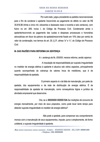 XXXX XX XXXXX XXXXXXX
OAB/XX 00.000-X
Por outro lado, julgou procedente os pedidos reconvencionaisPor outro lado, julgou procedente os pedidos reconvencionais
para o fim de condenar o apelante /reconvindo ao pagamento do débito no valor de R$para o fim de condenar o apelante /reconvindo ao pagamento do débito no valor de R$
35.816,96 (trinta e cinco mil, oitocentos e dezesseis reais e noventa e seis centavos), com35.816,96 (trinta e cinco mil, oitocentos e dezesseis reais e noventa e seis centavos), com
fulcro no art. 269, inciso I, do Código de Processo Civil. Condenando ainda ofulcro no art. 269, inciso I, do Código de Processo Civil. Condenando ainda o
apelante/reconvindo ao pagamento das custas e despesas processuais e honoráriasapelante/reconvindo ao pagamento das custas e despesas processuais e honorárias
advocatícias em favor do patrono da apelada/reconvinte fixado em 10% (dez por cento) doadvocatícias em favor do patrono da apelada/reconvinte fixado em 10% (dez por cento) do
valor da condenação, nos termos do art. 20, § 3ºvalor da condenação, nos termos do art. 20, § 3º, alínea “a” e “c”, do Código de Processo, alínea “a” e “c”, do Código de Processo
Civil.Civil.
III-III- DAS RAZÕES PARA REFORMA DA SENTENÇADAS RAZÕES PARA REFORMA DA SENTENÇA
A r. sentença de fls. XXXXX, merece reforma, senão vejamosA r. sentença de fls. XXXXX, merece reforma, senão vejamos::
A imputação de responsabilidade por suposta irregularidadeA imputação de responsabilidade por suposta irregularidade
no medidor de energia elétrica à apelante é abusiva sob vários aspectos, principalmenteno medidor de energia elétrica à apelante é abusiva sob vários aspectos, principalmente
quando acompanhada da cobrança de valores troca de medidores, que é dequando acompanhada da cobrança de valores troca de medidores, que é de
responsabilidade da apelada.responsabilidade da apelada.
O primeiro aspecto é o da falta de manutenção, por parte daO primeiro aspecto é o da falta de manutenção, por parte da
apelada, dos equipamentos e da rede de distribuição de energia elétrica. É deapelada, dos equipamentos e da rede de distribuição de energia elétrica. É de
responsabilidade da apelada tal manutenção, como consequência lógica e jurídica daresponsabilidade da apelada tal manutenção, como consequência lógica e jurídica da
atividade empresarial que desenvolve.atividade empresarial que desenvolve.
Ora, se aOra, se a XXXXXXX XXXXX S/AXXXXXXX XXXXX S/A faz medições de consumo defaz medições de consumo de
energia mensalmente, por meio de seus prepostos, como pode levar tanto tempo paraenergia mensalmente, por meio de seus prepostos, como pode levar tanto tempo para
detectar suposta irregularidade no medidor de energia elétrica?detectar suposta irregularidade no medidor de energia elétrica?
Não pode a apelada, para compensar seu comportamentoNão pode a apelada, para compensar seu comportamento
moroso com a manutenção de seus equipamentos, imputar, pura e simplesmente, de formamoroso com a manutenção de seus equipamentos, imputar, pura e simplesmente, de forma
unilateral, a suposta irregularidade à apelante.unilateral, a suposta irregularidade à apelante.
Rua xxxxx xxxxxxxx xxxxx xxxxxxx - Centro – XXXXXX XXXXX - XX, CEP: 00000-000
- Telefone: (00) 00000000
 