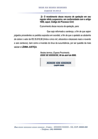 XXXX XX XXXXX XXXXXXX
OAB/XX 00.000-X
2)- O recebimento desse recurso de apelação em seu2)- O recebimento desse recurso de apelação em seu
regular efeito suspensivo, em conformidade com o artigoregular efeito suspensivo, em conformidade com o artigo
1009, caput, Código de Processo Civil;1009, caput, Código de Processo Civil;
O provimento desse recurso de apelação, para:O provimento desse recurso de apelação, para:
Que sQue seja reformada a sentença, a fim de que sejameja reformada a sentença, a fim de que sejam
julgados procedentes os pedidos expostos em exordial, a fim de que o apelado se abstenhajulgados procedentes os pedidos expostos em exordial, a fim de que o apelado se abstenha
de cobrar o valor de R$ 35.816,96 (trinta e cinco mil, oitocentos e dezesseis reais e noventade cobrar o valor de R$ 35.816,96 (trinta e cinco mil, oitocentos e dezesseis reais e noventa
e seis centavose seis centavos), bem como a inversão do ônus da sucumbência, por ser questão da mais), bem como a inversão do ônus da sucumbência, por ser questão da mais
salutar esalutar e LÍDIMA JUSTIÇALÍDIMA JUSTIÇA..
Nestes termos, Espera Provimento.Nestes termos, Espera Provimento.
XXXX XX XXXXX/XX, 00 de abril de 0000.XXXX XX XXXXX/XX, 00 de abril de 0000.
XXXXXX XXX XXXXXXXXXXXXX XXX XXXXXXX
OAB/PR 00000OAB/PR 00000
Rua xxxxx xxxxxxxx xxxxx xxxxxxx - Centro – XXXXXX XXXXX - XX, CEP: 00000-000
- Telefone: (00) 00000000
 