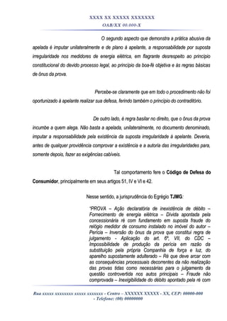 XXXX XX XXXXX XXXXXXX
OAB/XX 00.000-X
O segundo aspecto que demonstra a prática abusiva daO segundo aspecto que demonstra a prática abusiva da
apelada é imputar unilateralmente e de plano à apelante, a responsabilidade por supostaapelada é imputar unilateralmente e de plano à apelante, a responsabilidade por suposta
irregularidade nos medidores de energia elétrica, em flagrante desrespeito ao princípioirregularidade nos medidores de energia elétrica, em flagrante desrespeito ao princípio
constitucional do devido processo legal, ao princípio da boa-fé objetiva e às regras básicasconstitucional do devido processo legal, ao princípio da boa-fé objetiva e às regras básicas
de ônus da prova.de ônus da prova.
Percebe-se claramente que em todo o procedimento não foiPercebe-se claramente que em todo o procedimento não foi
oportunizado à apelante realizar sua defesa, ferindo também o princípio do contraditório.oportunizado à apelante realizar sua defesa, ferindo também o princípio do contraditório.
De outro lado, é regra basilar no direito, que o ônus da provaDe outro lado, é regra basilar no direito, que o ônus da prova
incumbe a quem alega. Não basta a apelada, unilateralmente, no documento denominado,incumbe a quem alega. Não basta a apelada, unilateralmente, no documento denominado,
imputar a responsabilidade pela existência da suposta irregularidade à apelante. Deveria,imputar a responsabilidade pela existência da suposta irregularidade à apelante. Deveria,
antes de qualquer providência comprovar a existência e a autoria das irregularidades para,antes de qualquer providência comprovar a existência e a autoria das irregularidades para,
somente depois, fazer as exigências cabíveis.somente depois, fazer as exigências cabíveis.
Tal comportamento fere oTal comportamento fere o Código de Defesa doCódigo de Defesa do
ConsumidorConsumidor, principalmente em seus artigos 51, IV e VI e 42., principalmente em seus artigos 51, IV e VI e 42.
Nesse sentido, a jurisprudência do EgrégioNesse sentido, a jurisprudência do Egrégio TJMGTJMG::
““PROVA – Ação declaratória de inexistência de débito –PROVA – Ação declaratória de inexistência de débito –
Fornecimento de energia elétrica – Dívida apontada pelaFornecimento de energia elétrica – Dívida apontada pela
concessionária ré com fundamento em suposta fraude doconcessionária ré com fundamento em suposta fraude do
relógio medidor de consumo instalado no imóvel do autor –relógio medidor de consumo instalado no imóvel do autor –
Perícia – Inversão do ônus da prova que constitui regra dePerícia – Inversão do ônus da prova que constitui regra de
julgamento - Aplicação do art. 6º, VII, do CDC –julgamento - Aplicação do art. 6º, VII, do CDC –
Impossibilidade de produção da perícia em razão daImpossibilidade de produção da perícia em razão da
substituição pela própria Companhia de força e luz, dosubstituição pela própria Companhia de força e luz, do
aparelho supostamente adulterado – Ré que deve arcar comaparelho supostamente adulterado – Ré que deve arcar com
as consequências processuais decorrentes da não realizaçãoas consequências processuais decorrentes da não realização
das provas tidas como necessárias para o julgamento dadas provas tidas como necessárias para o julgamento da
questão controvertida nos autos principais – Fraude nãoquestão controvertida nos autos principais – Fraude não
comprovada – Inexigibilidade do débito apontado pela ré comcomprovada – Inexigibilidade do débito apontado pela ré com
Rua xxxxx xxxxxxxx xxxxx xxxxxxx - Centro – XXXXXX XXXXX - XX, CEP: 00000-000
- Telefone: (00) 00000000
 