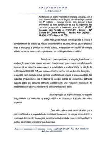 XXXX XX XXXXX XXXXXXX
OAB/XX 00.000-X
fundamento em exame realizado de maneira unilateral, sem ofundamento em exame realizado de maneira unilateral, sem o
crivo do contraditório – Ação julgada parcialmente procedentecrivo do contraditório – Ação julgada parcialmente procedente
em 1ª instância – Recurso provido, para decretar a totalem 1ª instância – Recurso provido, para decretar a total
procedência da ação, condenando-se a ré no pagamento dasprocedência da ação, condenando-se a ré no pagamento das
despesas processuais e honorários advocatícios”despesas processuais e honorários advocatícios” (TJ/SP,(TJ/SP,
Apelação com Revisão n. 915.171-0/4 – Birigui – 32ªApelação com Revisão n. 915.171-0/4 – Birigui – 32ª
Câmara de Direito Privado – Relator: Ruy Coppola –Câmara de Direito Privado – Relator: Ruy Coppola –
19.01.06 – V.U. – Voto n. 10.770).19.01.06 – V.U. – Voto n. 10.770).
Desse modo, pelos motivos acima expostos, é abusivo oDesse modo, pelos motivos acima expostos, é abusivo o
comportamento da apelada de imputar unilateralmente e de plano, fora do devido processocomportamento da apelada de imputar unilateralmente e de plano, fora do devido processo
legal e ofendendo o princípio da boa-fé objetiva, irregularidade no medidor de energialegal e ofendendo o princípio da boa-fé objetiva, irregularidade no medidor de energia
elétrica da autora, devendo tal comportamento ser coibido pelo Poder Judiciário.elétrica da autora, devendo tal comportamento ser coibido pelo Poder Judiciário.
Partindo-se do pressuposto de que a imputação de fraude ouPartindo-se do pressuposto de que a imputação de fraude ou
adulteração é verdadeira, não se tem como determinar em que momento esta efetivamenteadulteração é verdadeira, não se tem como determinar em que momento esta efetivamente
ocorreu. Já se vislumbra nesse aspecto a subjetividade e a arbitrariedade na eleição deocorreu. Já se vislumbra nesse aspecto a subjetividade e a arbitrariedade na eleição de
critérios pela XXXXXXXcritérios pela XXXXXXX S/A para estimar o possível valor da energia desviada do registro.S/A para estimar o possível valor da energia desviada do registro.
A apelada, sem nenhuma prova concreta, unilateralmente, imputa a responsabilidade dasA apelada, sem nenhuma prova concreta, unilateralmente, imputa a responsabilidade das
supostas irregularidades nos medidores de energia elétrica ao consumidor, cobrandosupostas irregularidades nos medidores de energia elétrica ao consumidor, cobrando
suposto débito por consumo estimado, estabelecendo uma verdadeira modalidade desuposto débito por consumo estimado, estabelecendo uma verdadeira modalidade de
responsabilidade objetiva, inexistente no ordenamento jurídico pátrio.responsabilidade objetiva, inexistente no ordenamento jurídico pátrio.
Essa imputação de responsabilidade por supostaEssa imputação de responsabilidade por suposta
irregularidade nos medidores de energia elétrica ao consumidor é abusiva sob váriosirregularidade nos medidores de energia elétrica ao consumidor é abusiva sob vários
aspectos.aspectos.
Com efeito, não se pode perder de vista que aCom efeito, não se pode perder de vista que a
responsabilidade e a propriedade dos medidores de consumo de energia, como de todo oresponsabilidade e a propriedade dos medidores de consumo de energia, como de todo o
sistema de transmissão de energia é exclusivamente da apelada, como consectário lógico esistema de transmissão de energia é exclusivamente da apelada, como consectário lógico e
jurídico da atividade empresarial que desenvolve.jurídico da atividade empresarial que desenvolve.
Rua xxxxx xxxxxxxx xxxxx xxxxxxx - Centro – XXXXXX XXXXX - XX, CEP: 00000-000
- Telefone: (00) 00000000
 