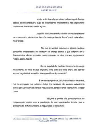XXXX XX XXXXX XXXXXXX
OAB/XX 00.000-X
Assim, antes de arbitrar os valores e alegar suposta fraude aAssim, antes de arbitrar os valores e alegar suposta fraude a
apelada deveria comprovar a culpa do consumidor na irregularidade e não simplesmenteapelada deveria comprovar a culpa do consumidor na irregularidade e não simplesmente
presumir que este tenha cometido alguma.presumir que este tenha cometido alguma.
A apelada busca, em verdade, transferir seu risco empresarialA apelada busca, em verdade, transferir seu risco empresarial
para o consumidor, olvidando-se de conhecimento pro hominepara o consumidor, olvidando-se de conhecimento pro homine de que “de que “quanto maior o lucro,quanto maior o lucro,
maior o riscomaior o risco.”.”
Não raro, em verdade costumeiro, a apelada imputa aoNão raro, em verdade costumeiro, a apelada imputa ao
consumidor irregularidades nos medidores de energia elétrica, o que comprova que aconsumidor irregularidades nos medidores de energia elétrica, o que comprova que a
Concessionária não tem por hábito realizar inspeções de rotina nos seus equipamentos:Concessionária não tem por hábito realizar inspeções de rotina nos seus equipamentos:
relógios, postes, fios etc.relógios, postes, fios etc.
Ora, se a apelada faz medições de consumo de energiaOra, se a apelada faz medições de consumo de energia
mensalmente, por meio de seus prepostos, como pode levar tanto tempo, para detectarmensalmente, por meio de seus prepostos, como pode levar tanto tempo, para detectar
suposta irregularidade no medidor de energia elétrica do contratante?suposta irregularidade no medidor de energia elétrica do contratante?
E não venha argumentar, de forma canhestra e incoerente,E não venha argumentar, de forma canhestra e incoerente,
que os empregados que realizam a leitura dos medidores não possuem conhecimentoque os empregados que realizam a leitura dos medidores não possuem conhecimento
técnico para verificarem de plano as irregularidades, sendo dever de o consumidor percebertécnico para verificarem de plano as irregularidades, sendo dever de o consumidor perceber
o erro!o erro!
Não pode a apelada, pois, para compensar seuNão pode a apelada, pois, para compensar seu
comportamento moroso com a manutenção de seus equipamentos, imputar, pura ecomportamento moroso com a manutenção de seus equipamentos, imputar, pura e
simplesmente, de forma unilateral, a irregularidade ao consumidor.simplesmente, de forma unilateral, a irregularidade ao consumidor.
Rua xxxxx xxxxxxxx xxxxx xxxxxxx - Centro – XXXXXX XXXXX - XX, CEP: 00000-000
- Telefone: (00) 00000000
 