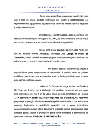 XXXX XX XXXXX XXXXXXX
OAB/XX 00.000-X
Desse modo, em razão de seu dever de manutenção, comoDesse modo, em razão de seu dever de manutenção, como
ônus e risco da própria atividade empresarial que exploraônus e risco da própria atividade empresarial que explora a responsabilidade pora responsabilidade por
irregularidades nos equipamentos de prestação de serviço de energia elétrica é da própriairregularidades nos equipamentos de prestação de serviço de energia elétrica é da própria
ré, até prova em contrário.ré, até prova em contrário.
Em razão disso, é também vedado à apelada, com base numEm razão disso, é também vedado à apelada, com base num
mero ato administrativo (uma resolução da XXXXXXmero ato administrativo (uma resolução da XXXXXX), de forma unilateral e abusiva atribuir), de forma unilateral e abusiva atribuir
ao consumidor irregularidade nos aparelhos medidores de energia elétrica.ao consumidor irregularidade nos aparelhos medidores de energia elétrica.
Por seu turno, o ônus da prova é de quem alega. Ainda, comPor seu turno, o ônus da prova é de quem alega. Ainda, com
base na moderna doutrina processual, encampada pelobase na moderna doutrina processual, encampada pelo Código de Defesa doCódigo de Defesa do
ConsumidorConsumidor, o onus probandi, o onus probandi é daquele que possui melhores condições – técnicas – deé daquele que possui melhores condições – técnicas – de
realizar a prova, consoante doutrina da dinamicidade das provas.realizar a prova, consoante doutrina da dinamicidade das provas.
Não basta a apelada, unilateralmente, imputar aNão basta a apelada, unilateralmente, imputar a
responsabilidade pelas irregularidades ao consumidor. A apelada, antes de qualquerresponsabilidade pelas irregularidades ao consumidor. A apelada, antes de qualquer
providência, deveria comprovar a existência e a autoria das irregularidades, para, somenteprovidência, deveria comprovar a existência e a autoria das irregularidades, para, somente
após, fazer as exigências cabíveis.após, fazer as exigências cabíveis.
Não é só! Os Tribunais de Justiça, máxime o do Estado deNão é só! Os Tribunais de Justiça, máxime o do Estado de
São Paulo, vem firmando que a adulteração dos medidores caracteriza, em tese, figuraSão Paulo, vem firmando que a adulteração dos medidores caracteriza, em tese, figura
delito plasmada no art. 155, § 3º, do Código Penal. Deveras, consolidaram os Tribunaisdelito plasmada no art. 155, § 3º, do Código Penal. Deveras, consolidaram os Tribunais
(TJSP, apelação n º. 991064-0/8, acórdão registrado sob nº 01916710, d.j. 02/09/2008)(TJSP, apelação n º. 991064-0/8, acórdão registrado sob nº 01916710, d.j. 02/09/2008)
que para que a apuração administrativa encetada pela Concessionária, ora ré, revista-se deque para que a apuração administrativa encetada pela Concessionária, ora ré, revista-se de
segurança, legitimidade e credibilidade, necessário que o agente administrativosegurança, legitimidade e credibilidade, necessário que o agente administrativo
concessionários diligencie no intento de permitir aconcessionários diligencie no intento de permitir a persecutio criminispersecutio criminis, comunicando o fato à, comunicando o fato à
autoridade policial, visando à produção de prova pericial necessária a demonstração doautoridade policial, visando à produção de prova pericial necessária a demonstração do
suposto fato criminoso,suposto fato criminoso, SOB PENA DE PREVARICAÇÃOSOB PENA DE PREVARICAÇÃO..
Rua xxxxx xxxxxxxx xxxxx xxxxxxx - Centro – XXXXXX XXXXX - XX, CEP: 00000-000
- Telefone: (00) 00000000
 