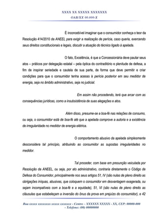 XXXX XX XXXXX XXXXXXX
OAB/XX 00.000-X
É inconcebível imaginar que o consumidor conheça o teor daÉ inconcebível imaginar que o consumidor conheça o teor da
Resolução 414/2010Resolução 414/2010 da ANEEL para exigir a realização de perícia, caso queria, exercendoda ANEEL para exigir a realização de perícia, caso queria, exercendo
seus direitos constitucionais e legais, discutir a atuação do técnico ligado à apelada.seus direitos constitucionais e legais, discutir a atuação do técnico ligado à apelada.
O fato, Excelência, é que a Concessionária deve pautar seusO fato, Excelência, é que a Concessionária deve pautar seus
atos – práticos por delegação estatal – pela óptica do contraditório e plenitude de defesa, aatos – práticos por delegação estatal – pela óptica do contraditório e plenitude de defesa, a
fim de inspirar seriedade e cautela de sua parte, de forma que deve permitir e criarfim de inspirar seriedade e cautela de sua parte, de forma que deve permitir e criar
condições para que o consumidor tenha acesso àcondições para que o consumidor tenha acesso à perícia posterior em seu medidor deperícia posterior em seu medidor de
energia, seja no âmbito administrativo, seja no judicial.energia, seja no âmbito administrativo, seja no judicial.
Em assim não procedendo, terá que arcar com asEm assim não procedendo, terá que arcar com as
consequências jurídicas, como a insubsistência de suas alegações e atos.consequências jurídicas, como a insubsistência de suas alegações e atos.
Além disso, presume-se a boa-fé nas relações de consumo,Além disso, presume-se a boa-fé nas relações de consumo,
ou seja, o consumidor está de boa-fé até que a apelada comprove a autoria e a existênciaou seja, o consumidor está de boa-fé até que a apelada comprove a autoria e a existência
de irregularidade no medidor de energia elétrica.de irregularidade no medidor de energia elétrica.
O comportamento abusivo da apelada simplesmenteO comportamento abusivo da apelada simplesmente
desconsidera tal princípio, atribuindo ao consumidor as supostas irregularidades nodesconsidera tal princípio, atribuindo ao consumidor as supostas irregularidades no
medidor.medidor.
Tal proceder, com base em presunção veiculada porTal proceder, com base em presunção veiculada por
Resolução da ANEEL, ou seja, por ato administrativo, contraria diretamente o Código deResolução da ANEEL, ou seja, por ato administrativo, contraria diretamente o Código de
Defesa do Consumidor, principalmente nos seus artigos 51, IV (são nulas de pleno direito asDefesa do Consumidor, principalmente nos seus artigos 51, IV (são nulas de pleno direito as
obrigações iníquas, abusivas, que coloquem o consumidor em desvantagem exagerada, ouobrigações iníquas, abusivas, que coloquem o consumidor em desvantagem exagerada, ou
sejam incompatíveis com a boa-fé e a equidade), 51, VI (são nulas de pleno direito assejam incompatíveis com a boa-fé e a equidade), 51, VI (são nulas de pleno direito as
cláusulas que estabeleçam a inversão do ônus da prova em prejuízo do consumidor), e 42cláusulas que estabeleçam a inversão do ônus da prova em prejuízo do consumidor), e 42
Rua xxxxx xxxxxxxx xxxxx xxxxxxx - Centro – XXXXXX XXXXX - XX, CEP: 00000-000
- Telefone: (00) 00000000
 