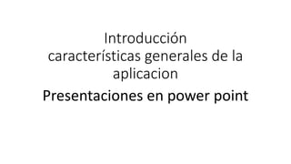 Introducción
características generales de la
aplicacion
Presentaciones en power point
 