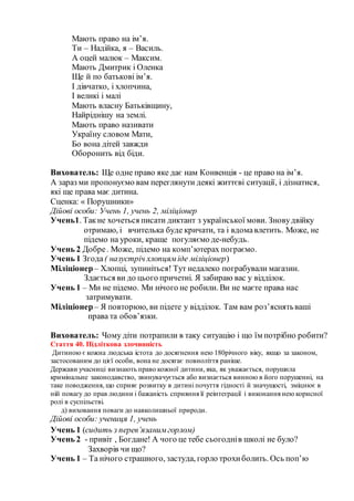 Мають право на ім’я.
Ти – Надійка, я – Василь.
А оцей малюк – Максим.
Мають Дмитрик і Оленка
Ще й по батькові ім’я.
І дівчатко, і хлопчина,
І великі і малі
Мають власну Батьківщину,
Найріднішу на землі.
Мають право називати
Україну словом Мати,
Бо вона дітей завжди
Оборонить від біди.
Вихователь: Ще одне право яке дає нам Конвенція - це право на ім’я.
А зараз ми пропонуємо вам переглянути деякі життєві ситуації, і дізнатися,
які ще права має дитина.
Сценка: « Порушники»
Дійові особи: Учень 1, учень 2, міліціонер
Учень1. Такне хочеться писати диктант з української мови. Зновудвійку
отримаю, і вчителька буде кричати, та і вдомавлетить. Може, не
підемо на уроки, краще погуляємо де-небудь.
Учень 2 Добре. Може, підемо на комп’ютерах пограємо.
Учень 1 Згода( назустріч хлопцяміде міліціонер)
Міліціонер– Хлопці, зупиніться! Тут недалеко пограбували магазин.
Здається ви до цього причетні. Я забираю вас у відділок.
Учень 1 – Ми не підемо. Ми нічого не робили. Ви не маєте права нас
затримувати.
Міліціонер– Я повторюю, ви підете у відділок. Там вам роз’яснятьваші
права та обов’язки.
Вихователь: Чому діти потрапили в таку ситуацію і що їм потрібно робити?
Стаття 40. Підліткова злочинність
Дитиною є кожна людська істота до досягнення нею 180річного віку, якщо за законом,
застосованим до цієї особи, вона не досягає повноліття раніше.
Держави учасниці визнають право кожної дитини, яка, як уважається, порушила
кримінальне законодавство, звинувачується або визнається винною в його порушенні, на
таке поводження, що сприяє розвитку в дитині почуття гідності й значущості, зміцнює в
ній повагу до прав людини і бажаність сприяння її реінтеграції і виконання нею корисної
ролі в суспільстві.
д) виховання поваги до навколишньої природи.
Дійові особи: учениця 1, учень
Учень 1 (сидить з перев’язанимгорлом)
Учень 2 - привіт , Богдане! А чого це тебе сьогоднів школі не було?
Захворів чи що?
Учень 1 – Та нічого страшного, застуда, горло трохиболить. Ось поп’ю
 