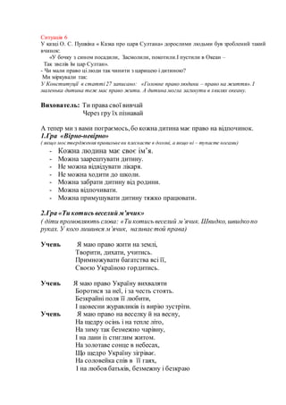 Ситуація 6
У казці О. С. Пушкіна « Казка про царя Султана» дорослими людьми був зроблений такий
вчинок:
«У бочку з сином посадили, Засмолили, покотили.І пустили в Океан –
Так звелів їм цар Султан».
- Чи мали право ці люди так чинити з царицею і дитиною?
Ми міркували так:
У Конституції в статті 27 записано: «Головне право людини – право на життя». І
маленька дитина теж має право жити. А дитина могла загинути в хвилях океану.
Вихователь: Ти права свої вивчай
Через гру їх пізнавай
А тепер ми з вами пограємось,бо кожна дитина має право на відпочинок.
1.Гра «Вірно-невірно»
( якщо моє твердження правильне ви плескаєте в долоні, а якщо ні – тупаєте ногами)
- Кожна людина має своє ім’я.
- Можна заарештувати дитину.
- Не можна відвідувати лікаря.
- Не можна ходити до школи.
- Можна забрати дитину від родини.
- Можна відпочивати.
- Можна примушувати дитину тяжко працювати.
2.Гра «Ти котись веселий м’ячик»
( діти промовляють слова: «Ти котись веселий м’ячик. Швидко, швидкопо
руках. У кого лишився м’ячик, називаєтой права)
Учень Я маю право жити на землі,
Творити, дихати, учитись.
Примножувати багатства всі її,
Своєю Україною гордитись.
Учень Я маю право Україну вихваляти
Боротися за неї, і за честь стоять.
Безкрайні поля її любити,
І щовесни журавликів із вирію зустріти.
Учень Я маю право на веселку й на весну,
На щедру осінь і на тепле літо,
На зиму так безмежно чарівну,
І на лани із стиглим житом.
На золотаве сонце в небесах,
Що щедро Україну зігріває.
На соловейка спів в її гаях,
І на любов батьків, безмежну і безкраю
 