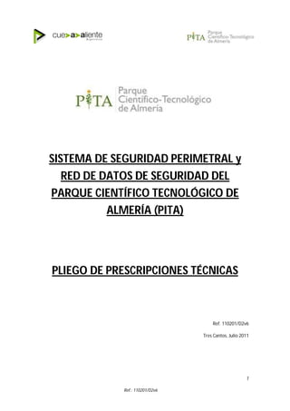 Ref.: 110201/D2v6
1
SISTEMA DE SEGURIDAD PERIMETRAL y
RED DE DATOS DE SEGURIDAD DEL
PARQUE CIENTÍFICO TECNOLÓGICO DE
ALMERÍA (PITA)
PLIEGO DE PRESCRIPCIONES TÉCNICAS
Ref. 110201/D2v6
Tres Cantos, Julio 2011
 