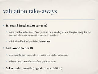 valuation take-aways

✤   1st round (seed and/or series A)

    ✤   not a real life valuation, it’s only about how much you want to give away for the
        amount of money you need > implied valuation

    ✤   minimize dilution by raising in tranches

✤   2nd round (series B)

    ✤   you need to prove execution to raise at a higher valuation

    ✤   raise enough to reach cash-ﬂow positive status

✤   3rd round+ : growth (organic or acquisition)
 
