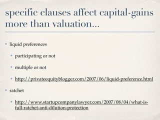specific clauses affect capital-gains
more than valuation...
✤   liquid preferences

    ✤   participating or not

    ✤   multiple or not

    ✤   http://privateequityblogger.com/2007/06/liquid-preference.html

✤   ratchet

    ✤   http://www.startupcompanylawyer.com/2007/08/04/what-is-
        full-ratchet-anti-dilution-protection
 