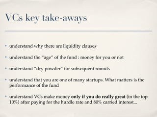 VCs key take-aways

✤   understand why there are liquidity clauses

✤   understand the “age” of the fund : money for you or not

✤   understand “dry powder” for subsequent rounds

✤   understand that you are one of many startups. What matters is the
    performance of the fund

✤   understand VCs make money only if you do really great (in the top
    10%) after paying for the hurdle rate and 80% carried interest...
 