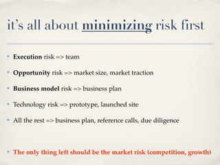 it’s all about minimizing risk first

✤   Execution risk => team

✤   Opportunity risk => market size, market traction

✤   Business model risk => business plan

✤   Technology risk => prototype, launched site

✤   All the rest => business plan, reference calls, due diligence



✤   The only thing left should be the market risk (competition, growth)
 