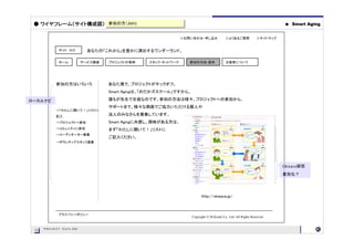 ● ワイヤフレーム（サイト構成図） 参加の方（Join)
                   参加の方（Join)                                                                                         ●   Smart Aging


                                                            ＞お問い合わせ・申し込み               ＞よくあるご質問             ＞サイトマップ


            サイト ロゴ        あなたの「これから」を豊かに演出するワンダーランド。

            ホーム         サービス概要   プロジェクトの事例    スタッフ・ネットワーク      参加の方法・条件                主催者について




           参加の方はいろいろ             あなた発で、プロジェクトがキックオフ。
                                 Smart Agingは、「めだかズスクール」ですから。

ローカルナビ                           誰もが先生で生徒なのです。参加の方法は様々。プロジェクトへの参加から、
                                 サポートまで、様々な側面でご協力いただける個人や
           →「わたしに聞いて！」リストに
           記入
                                 法人のみなさんを募集しています。
           →プロジェクトへ参加            Smart Agingに共感し、興味がある方は、
           →コミュニティに参加            まず「わたしに聞いて！」リストに
           →コーディネーター募集
                                 ご記入ください。
           →ボランティアスタッフ募集




                                                                                                                      Okwave研究
                                                                                                                      差別化？




                                                                      http://okwave.jp/



            プライバシーポリシー
                                                                Copyright © M.Koide Co., Ltd. All Rights Reserved


      PROJECT OUTLINE
 15
 15
 