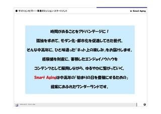 ● サイトコンセプト・・・事業のミッション・ステートメント                         ●   Smart Aging




                           時間があることをアドバンテージに！

                       孤独を求めて、モダン化・都市化を促進してきた世代。

           そんな中高年に、ひと味違った「ネット上の楽しみ」をお届けします。

                        経験値を財産に、蓄積したエンジョイノウハウを

                   コンテンツとして展開しながら、ゆるやかに繋がっていく、

                   Smart Agingは中高年の「始まりの日を豊穣にするための」

                           提案にあふれたワンダーランドです。



02   PROJECT OUTLINE
02
 