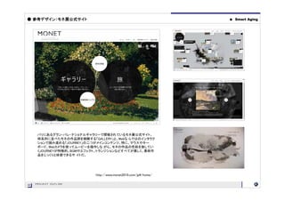 ● 参考デザイン：モネ展公式サイト                                               ●   Smart Aging




      パリにあるグラン・パレ・ナショナルギャラリーで開催されているモネ展公式サイト。
      時系列に並べたモネの作品群を俯瞰する「GALLERY」と、Webな らではのインタラク
      ションで読み進める「JOURNEY」の二つがメインコンテンツ。特に、マウスやキー
      ボード、Webカメラを使ってムービーを操作しな がら、モネの作品の色彩を旅してい
      くJOURNEYが特徴的。BGMやエフェクト、トランジションなどすべてが美しく、美術作
      品をじっくりと体感できるサ イトだ。




                           http://www.monet2010.com/jp#/home/

     PROJECT OUTLINE
05
05
 