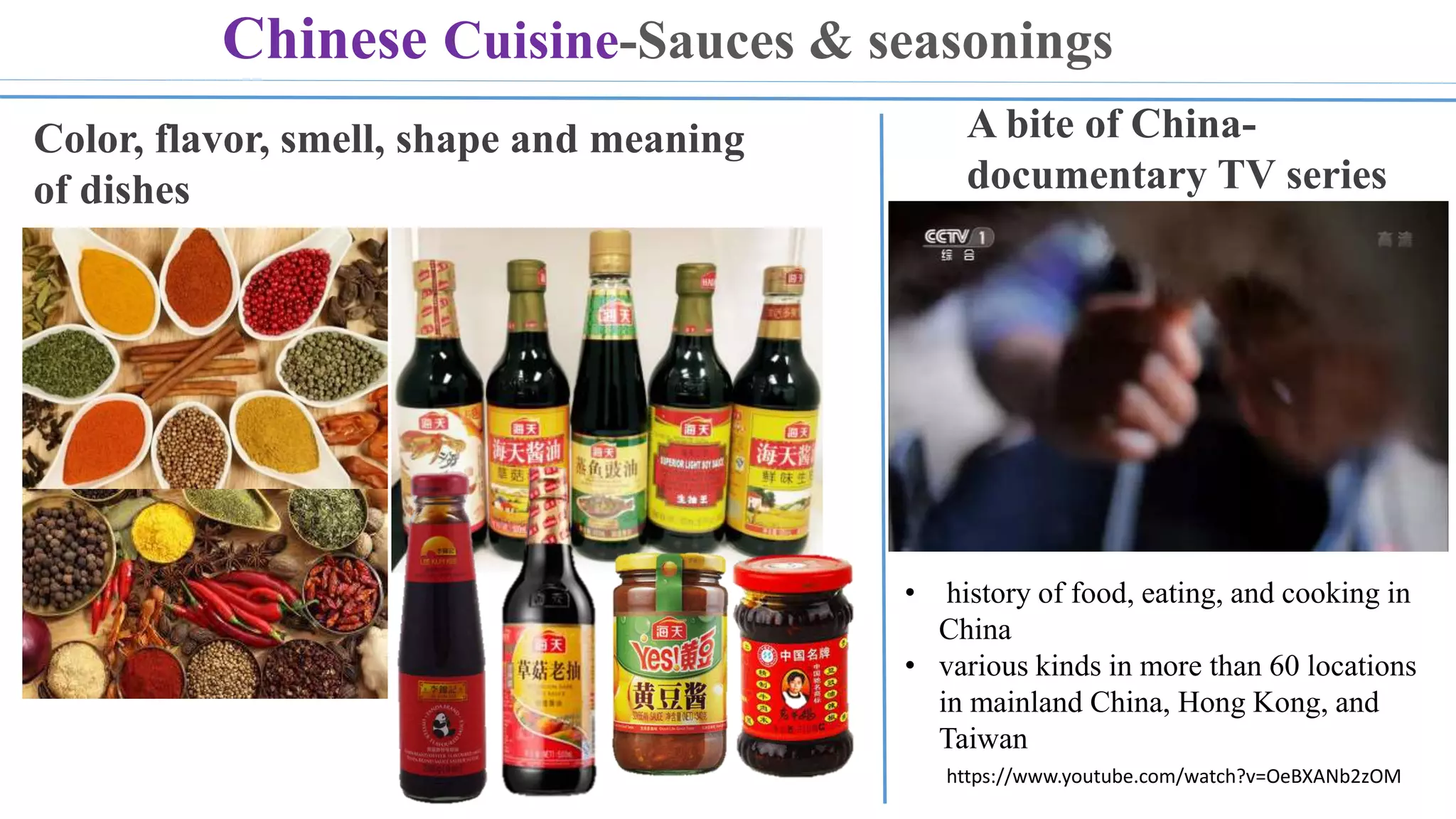 https://www.youtube.com/watch?v=OeBXANb2zOM
Chinese Cuisine-Sauces & seasonings
Color, flavor, smell, shape and meaning
of dishes
A bite of China-
documentary TV series
• history of food, eating, and cooking in
China
• various kinds in more than 60 locations
in mainland China, Hong Kong, and
Taiwan
 