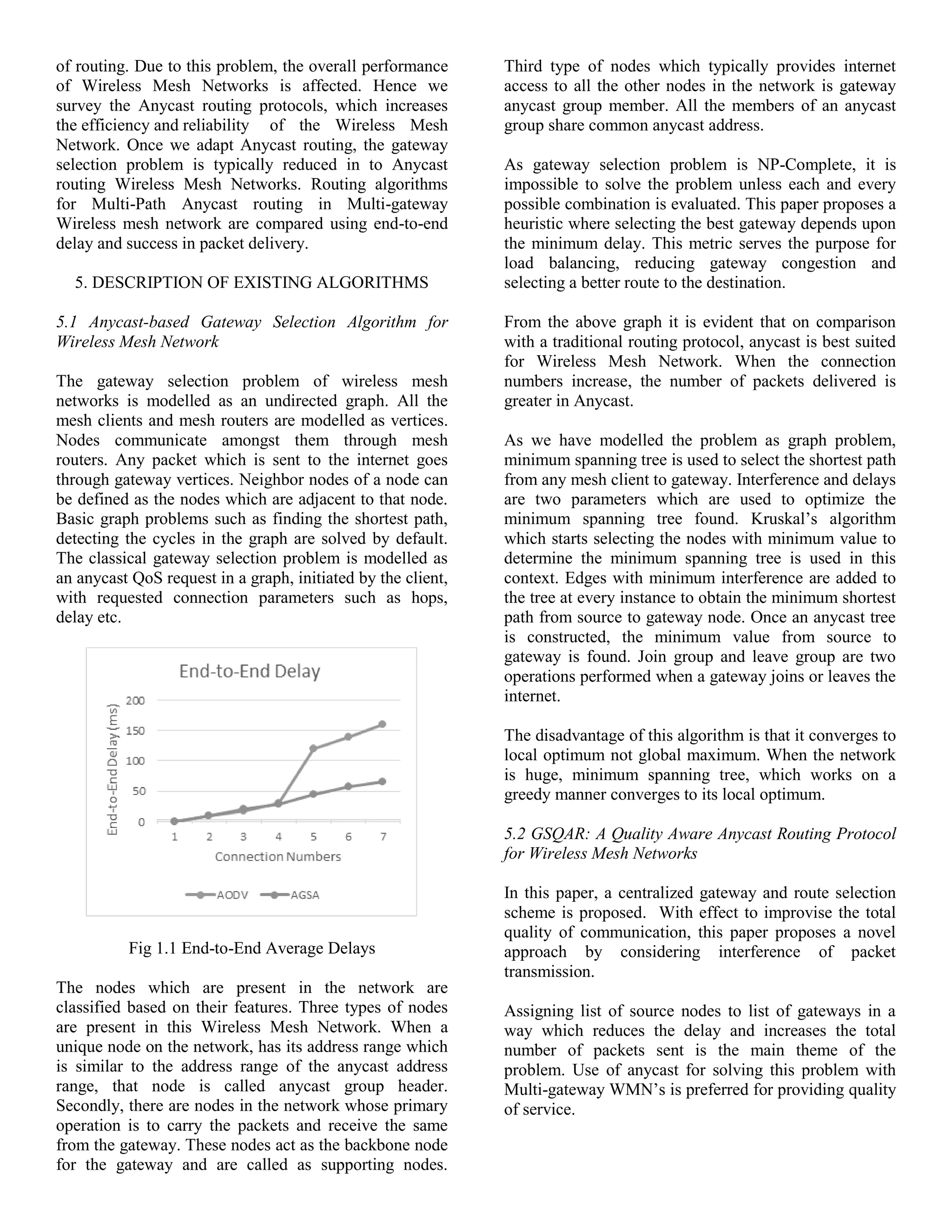 of routing. Due to this problem, the overall performance
of Wireless Mesh Networks is affected. Hence we
survey the Anycast routing protocols, which increases
the efficiency and reliability of the Wireless Mesh
Network. Once we adapt Anycast routing, the gateway
selection problem is typically reduced in to Anycast
routing Wireless Mesh Networks. Routing algorithms
for Multi-Path Anycast routing in Multi-gateway
Wireless mesh network are compared using end-to-end
delay and success in packet delivery.
5. DESCRIPTION OF EXISTING ALGORITHMS
5.1 Anycast-based Gateway Selection Algorithm for
Wireless Mesh Network
The gateway selection problem of wireless mesh
networks is modelled as an undirected graph. All the
mesh clients and mesh routers are modelled as vertices.
Nodes communicate amongst them through mesh
routers. Any packet which is sent to the internet goes
through gateway vertices. Neighbor nodes of a node can
be defined as the nodes which are adjacent to that node.
Basic graph problems such as finding the shortest path,
detecting the cycles in the graph are solved by default.
The classical gateway selection problem is modelled as
an anycast QoS request in a graph, initiated by the client,
with requested connection parameters such as hops,
delay etc.
Fig 1.1 End-to-End Average Delays
The nodes which are present in the network are
classified based on their features. Three types of nodes
are present in this Wireless Mesh Network. When a
unique node on the network, has its address range which
is similar to the address range of the anycast address
range, that node is called anycast group header.
Secondly, there are nodes in the network whose primary
operation is to carry the packets and receive the same
from the gateway. These nodes act as the backbone node
for the gateway and are called as supporting nodes.
Third type of nodes which typically provides internet
access to all the other nodes in the network is gateway
anycast group member. All the members of an anycast
group share common anycast address.
As gateway selection problem is NP-Complete, it is
impossible to solve the problem unless each and every
possible combination is evaluated. This paper proposes a
heuristic where selecting the best gateway depends upon
the minimum delay. This metric serves the purpose for
load balancing, reducing gateway congestion and
selecting a better route to the destination.
From the above graph it is evident that on comparison
with a traditional routing protocol, anycast is best suited
for Wireless Mesh Network. When the connection
numbers increase, the number of packets delivered is
greater in Anycast.
As we have modelled the problem as graph problem,
minimum spanning tree is used to select the shortest path
from any mesh client to gateway. Interference and delays
are two parameters which are used to optimize the
minimum spanning tree found. Kruskal’s algorithm
which starts selecting the nodes with minimum value to
determine the minimum spanning tree is used in this
context. Edges with minimum interference are added to
the tree at every instance to obtain the minimum shortest
path from source to gateway node. Once an anycast tree
is constructed, the minimum value from source to
gateway is found. Join group and leave group are two
operations performed when a gateway joins or leaves the
internet.
The disadvantage of this algorithm is that it converges to
local optimum not global maximum. When the network
is huge, minimum spanning tree, which works on a
greedy manner converges to its local optimum.
5.2 GSQAR: A Quality Aware Anycast Routing Protocol
for Wireless Mesh Networks
In this paper, a centralized gateway and route selection
scheme is proposed. With effect to improvise the total
quality of communication, this paper proposes a novel
approach by considering interference of packet
transmission.
Assigning list of source nodes to list of gateways in a
way which reduces the delay and increases the total
number of packets sent is the main theme of the
problem. Use of anycast for solving this problem with
Multi-gateway WMN’s is preferred for providing quality
of service.
 
