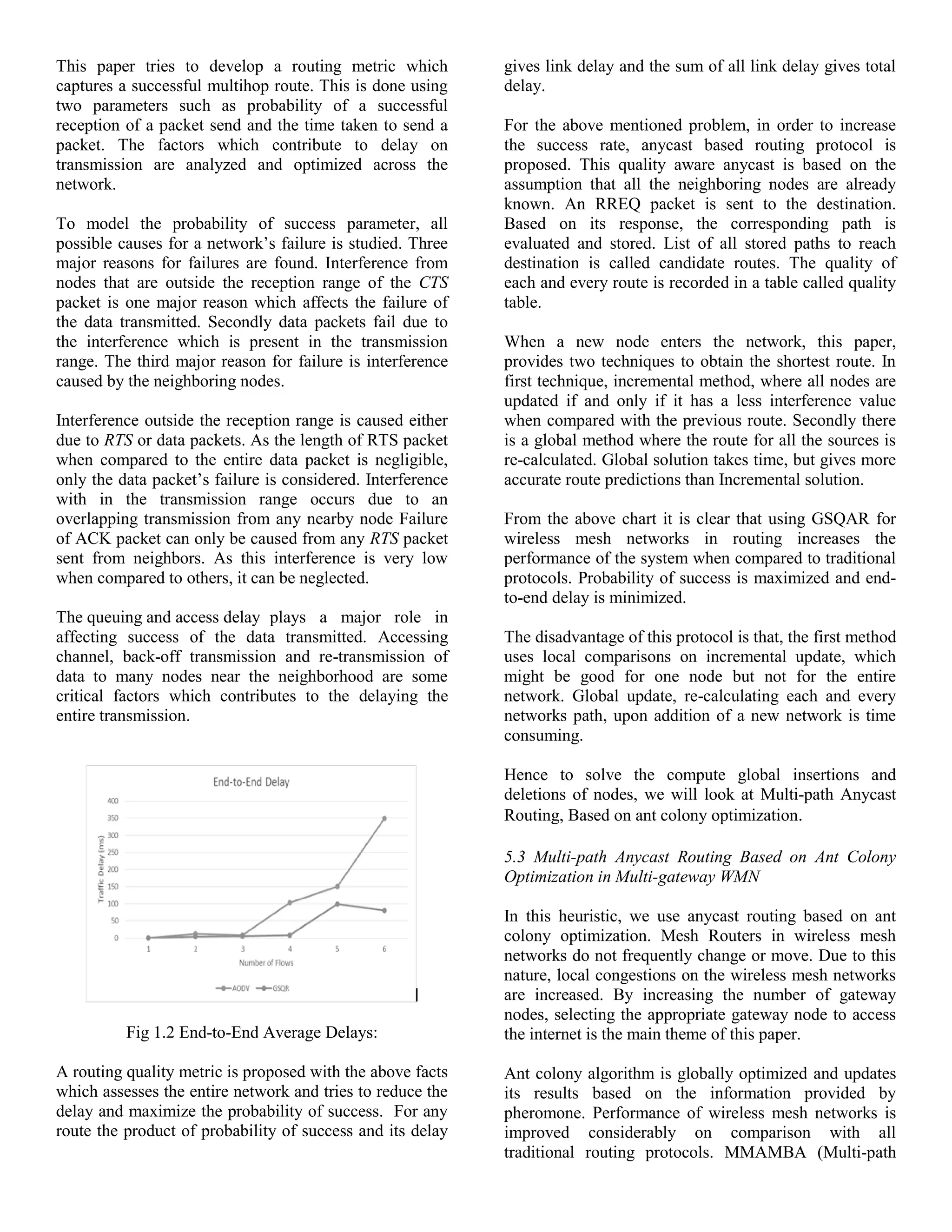 This paper tries to develop a routing metric which
captures a successful multihop route. This is done using
two parameters such as probability of a successful
reception of a packet send and the time taken to send a
packet. The factors which contribute to delay on
transmission are analyzed and optimized across the
network.
To model the probability of success parameter, all
possible causes for a network’s failure is studied. Three
major reasons for failures are found. Interference from
nodes that are outside the reception range of the CTS
packet is one major reason which affects the failure of
the data transmitted. Secondly data packets fail due to
the interference which is present in the transmission
range. The third major reason for failure is interference
caused by the neighboring nodes.
Interference outside the reception range is caused either
due to RTS or data packets. As the length of RTS packet
when compared to the entire data packet is negligible,
only the data packet’s failure is considered. Interference
with in the transmission range occurs due to an
overlapping transmission from any nearby node Failure
of ACK packet can only be caused from any RTS packet
sent from neighbors. As this interference is very low
when compared to others, it can be neglected.
The queuing and access delay plays a major role in
affecting success of the data transmitted. Accessing
channel, back-off transmission and re-transmission of
data to many nodes near the neighborhood are some
critical factors which contributes to the delaying the
entire transmission.
Fig 1.2 End-to-End Average Delays:
A routing quality metric is proposed with the above facts
which assesses the entire network and tries to reduce the
delay and maximize the probability of success. For any
route the product of probability of success and its delay
gives link delay and the sum of all link delay gives total
delay.
For the above mentioned problem, in order to increase
the success rate, anycast based routing protocol is
proposed. This quality aware anycast is based on the
assumption that all the neighboring nodes are already
known. An RREQ packet is sent to the destination.
Based on its response, the corresponding path is
evaluated and stored. List of all stored paths to reach
destination is called candidate routes. The quality of
each and every route is recorded in a table called quality
table.
When a new node enters the network, this paper,
provides two techniques to obtain the shortest route. In
first technique, incremental method, where all nodes are
updated if and only if it has a less interference value
when compared with the previous route. Secondly there
is a global method where the route for all the sources is
re-calculated. Global solution takes time, but gives more
accurate route predictions than Incremental solution.
From the above chart it is clear that using GSQAR for
wireless mesh networks in routing increases the
performance of the system when compared to traditional
protocols. Probability of success is maximized and end-
to-end delay is minimized.
The disadvantage of this protocol is that, the first method
uses local comparisons on incremental update, which
might be good for one node but not for the entire
network. Global update, re-calculating each and every
networks path, upon addition of a new network is time
consuming.
Hence to solve the compute global insertions and
deletions of nodes, we will look at Multi-path Anycast
Routing, Based on ant colony optimization.
5.3 Multi-path Anycast Routing Based on Ant Colony
Optimization in Multi-gateway WMN
In this heuristic, we use anycast routing based on ant
colony optimization. Mesh Routers in wireless mesh
networks do not frequently change or move. Due to this
nature, local congestions on the wireless mesh networks
are increased. By increasing the number of gateway
nodes, selecting the appropriate gateway node to access
the internet is the main theme of this paper.
Ant colony algorithm is globally optimized and updates
its results based on the information provided by
pheromone. Performance of wireless mesh networks is
improved considerably on comparison with all
traditional routing protocols. MMAMBA (Multi-path
 