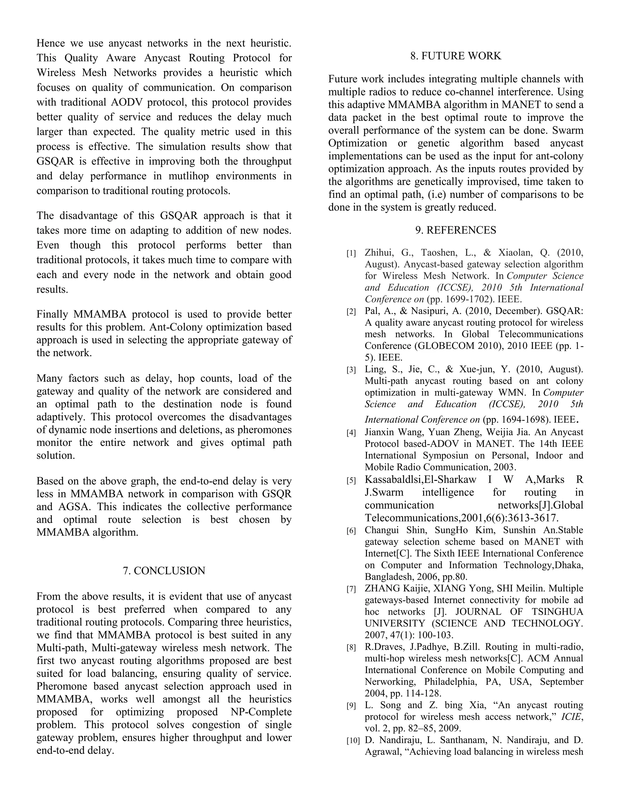 Hence we use anycast networks in the next heuristic.
This Quality Aware Anycast Routing Protocol for
Wireless Mesh Networks provides a heuristic which
focuses on quality of communication. On comparison
with traditional AODV protocol, this protocol provides
better quality of service and reduces the delay much
larger than expected. The quality metric used in this
process is effective. The simulation results show that
GSQAR is effective in improving both the throughput
and delay performance in mutlihop environments in
comparison to traditional routing protocols.
The disadvantage of this GSQAR approach is that it
takes more time on adapting to addition of new nodes.
Even though this protocol performs better than
traditional protocols, it takes much time to compare with
each and every node in the network and obtain good
results.
Finally MMAMBA protocol is used to provide better
results for this problem. Ant-Colony optimization based
approach is used in selecting the appropriate gateway of
the network.
Many factors such as delay, hop counts, load of the
gateway and quality of the network are considered and
an optimal path to the destination node is found
adaptively. This protocol overcomes the disadvantages
of dynamic node insertions and deletions, as pheromones
monitor the entire network and gives optimal path
solution.
Based on the above graph, the end-to-end delay is very
less in MMAMBA network in comparison with GSQR
and AGSA. This indicates the collective performance
and optimal route selection is best chosen by
MMAMBA algorithm.
7. CONCLUSION
From the above results, it is evident that use of anycast
protocol is best preferred when compared to any
traditional routing protocols. Comparing three heuristics,
we find that MMAMBA protocol is best suited in any
Multi-path, Multi-gateway wireless mesh network. The
first two anycast routing algorithms proposed are best
suited for load balancing, ensuring quality of service.
Pheromone based anycast selection approach used in
MMAMBA, works well amongst all the heuristics
proposed for optimizing proposed NP-Complete
problem. This protocol solves congestion of single
gateway problem, ensures higher throughput and lower
end-to-end delay.
8. FUTURE WORK
Future work includes integrating multiple channels with
multiple radios to reduce co-channel interference. Using
this adaptive MMAMBA algorithm in MANET to send a
data packet in the best optimal route to improve the
overall performance of the system can be done. Swarm
Optimization or genetic algorithm based anycast
implementations can be used as the input for ant-colony
optimization approach. As the inputs routes provided by
the algorithms are genetically improvised, time taken to
find an optimal path, (i.e) number of comparisons to be
done in the system is greatly reduced.
9. REFERENCES
[1] Zhihui, G., Taoshen, L., & Xiaolan, Q. (2010,
August). Anycast-based gateway selection algorithm
for Wireless Mesh Network. In Computer Science
and Education (ICCSE), 2010 5th International
Conference on (pp. 1699-1702). IEEE.
[2] Pal, A., & Nasipuri, A. (2010, December). GSQAR:
A quality aware anycast routing protocol for wireless
mesh networks. In Global Telecommunications
Conference (GLOBECOM 2010), 2010 IEEE (pp. 1-
5). IEEE.
[3] Ling, S., Jie, C., & Xue-jun, Y. (2010, August).
Multi-path anycast routing based on ant colony
optimization in multi-gateway WMN. In Computer
Science and Education (ICCSE), 2010 5th
International Conference on (pp. 1694-1698). IEEE.
[4] Jianxin Wang, Yuan Zheng, Weijia Jia. An Anycast
Protocol based-ADOV in MANET. The 14th IEEE
International Symposiun on Personal, Indoor and
Mobile Radio Communication, 2003.
[5] Kassabaldlsi,El-Sharkaw I W A,Marks R
J.Swarm intelligence for routing in
communication networks[J].Global
Telecommunications,2001,6(6):3613-3617.
[6] Changui Shin, SungHo Kim, Sunshin An.Stable
gateway selection scheme based on MANET with
Internet[C]. The Sixth IEEE International Conference
on Computer and Information Technology,Dhaka,
Bangladesh, 2006, pp.80.
[7] ZHANG Kaijie, XIANG Yong, SHI Meilin. Multiple
gateways-based Internet connectivity for mobile ad
hoc networks [J]. JOURNAL OF TSINGHUA
UNIVERSITY (SCIENCE AND TECHNOLOGY.
2007, 47(1): 100-103.
[8] R.Draves, J.Padhye, B.Zill. Routing in multi-radio,
multi-hop wireless mesh networks[C]. ACM Annual
International Conference on Mobile Computing and
Nerworking, Philadelphia, PA, USA, September
2004, pp. 114-128.
[9] L. Song and Z. bing Xia, “An anycast routing
protocol for wireless mesh access network,” ICIE,
vol. 2, pp. 82–85, 2009.
[10] D. Nandiraju, L. Santhanam, N. Nandiraju, and D.
Agrawal, “Achieving load balancing in wireless mesh
 