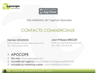 6Une réalisation de l’agence ApocopeCONTACTS COMMERCIAUXJean Philippe BRIGUETEmail : jp.briguet@apocope.comTel : +33 (1) 44 59 30 40Damien BOUSSONEmail :damien.bousson@apocope.comTel : +33 (1) 44 59 30 40APOCOPESite web : www.apocope.comActualité de l’agence : www.twitter.com/agenceAPOCOPEActualité du marketing mobile : www.marketing-mobile.fr6