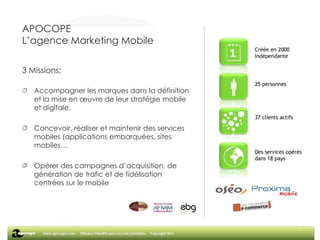7APOCOPEL’agence Marketing Mobile3 Missions:Accompagner les marques dans la définition et la mise en œuvre de leur stratégie mobile et digitale.Concevoir, réaliser et maintenir des services mobiles (applications embarquées, sites mobiles…Opérer des campagnes d’acquisition, de génération de trafic et de fidélisation centrées sur le mobile