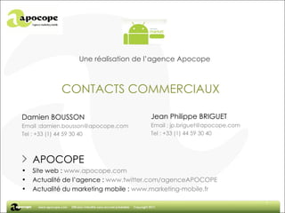 Une réalisation de l’agence Apocope CONTACTS COMMERCIAUX Jean Philippe BRIGUET Email : jp.briguet@apocope.com Tel : +33 (1) 44 59 30 40 APOCOPE Site web :  www.apocope.com Actualité de l’agence :  www.twitter.com/agenceAPOCOPE Actualité du marketing mobile :  www.marketing-mobile.fr Damien BOUSSON Email :damien.bousson@apocope.com Tel : +33 (1) 44 59 30 40 