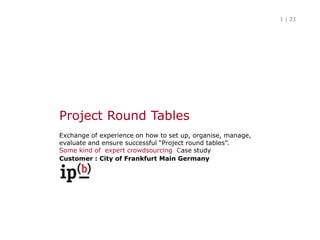 Project RoundTables Exchange of experience on how to set up, organise, manage, evaluate and ensure successful “Project round tables”.Some kind of  expert crowdsourcing  Case study Customer : City of Frankfurt MainGermany 