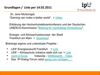 Grundlagen / Liste per 14.02.2011

          Dr. Jane McGonigal:
         “Gaming can make a better world“. > Video

         Erklärung der Hochschulrektorenkonferenz und der Deutschen
         UNESCO-Kommission "Bildung für nachhaltige Entwicklung".

         Energie- und Klimaschutzkonzept der Stadt
         Frankfurt am Main > Download
    Bisherige eigene und unterstüzte Projekte :

     •    LEIF Energiezukunft Frankfurt > Link
     •    LEIF – Klimaschutz Initiative stellt sich vor. > Link
     •    room-2-move.      Videoclip - Wettbewerb , Video
     •    Das IP-Dialog Forum setzt genau am richtigen…..



Projektvorschlag: Crowdsourcing und Bürgerbeteiligung             IP-Building.de   RA
 