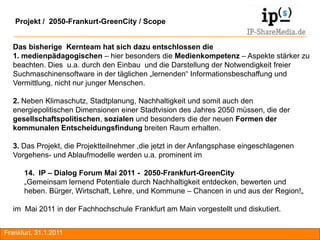 Projekt / 2050-Frankurt-GreenCity / Scope


  Das bisherige Kernteam hat sich dazu entschlossen die
  1. medienpädagogischen – hier besonders die Medienkompetenz – Aspekte stärker zu
  beachten. Dies u.a. durch den Einbau und die Darstellung der Notwendigkeit freier
  Suchmaschinensoftware in der täglichen „lernenden“ Informationsbeschaffung und
  Vermittlung, nicht nur junger Menschen.

  2. Neben Klimaschutz, Stadtplanung, Nachhaltigkeit und somit auch den
  energiepolitischen Dimensionen einer Stadtvision des Jahres 2050 müssen, die der
  gesellschaftspolitischen, sozialen und besonders die der neuen Formen der
  kommunalen Entscheidungsfindung breiten Raum erhalten.

  3. Das Projekt, die Projektteilnehmer ,die jetzt in der Anfangsphase eingeschlagenen
  Vorgehens- und Ablaufmodelle werden u.a. prominent im

      14. IP – Dialog Forum Mai 2011 - 2050-Frankfurt-GreenCity
      „Gemeinsam lernend Potentiale durch Nachhaltigkeit entdecken, bewerten und
      heben. Bürger, Wirtschaft, Lehre, und Kommune – Chancen in und aus der Region!„

  im Mai 2011 in der Fachhochschule Frankfurt am Main vorgestellt und diskutiert.


Frankfurt, 31.1.2011                                                                     RA
 