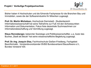 Projekt / Vorläufige Projektpartnerliste


    Bisher haben 4 Hochschulen und die führende Fachpresse für die Branchen Bau und
    Immobilien, sowie die der Softwareindustrie Ihr Mitwirken zugesagt.

    Prof. Dr. Martin Michelson, Hochschule Darmstadt - Studienbereich
    Informationswissenschaft hat seine Teilnahme zur FuE mit den Schwerpunkten
    Information und Dokumentation, Fokus freie dezentrale Suchmaschinen zur
    Informationsbeschaffung und Vermittlung zugesagt.

    Klaus Ronneberger, bekannter Soziologe und Politikwissenschaftler, u.a. Autor des
    Buches „Stadt als Beute“ hat seine wissenschaftliche Begleitung zugesagt.

    Prof. Dr.-Ing. Joaquin Diaz, Fachhochschule Gießen-Friedberg, Fachgebiet
    Bauinformatik , Vorstandsvorsitzender BVBS Bundesverband Bausoftware e.V.,
    Bundes Vorstand VDI.




Frankfurt, 31.1.2011                                                                    RA
 