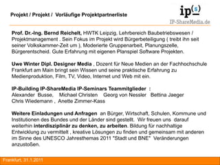 Projekt / Projekt / Vorläufige Projektpartnerliste


    Prof. Dr.-Ing. Bernd Reichelt, HWTK Leipzig, Lehrbereich Baubetriebswesen /
    Projektmanagement . Sein Fokus im Projekt wird Bürgerbeteiligung ( treibt ihn seit
    seiner Volkskammer-Zeit um ), Moderierte Gruppenarbeit, Planungszelle,
    Bürgerentscheid. Gute Erfahrung mit eigenen Planspiel Software Projekten.

    Uwe Winter Dipl. Designer Media , Dozent für Neue Medien an der Fachhochschule
    Frankfurt am Main bringt sein Wissen und seine praktische Erfahrung zu
    Medienproduktion, Film, TV, Video, Internet und Web mit ein.

    IP-Building IP-ShareMedia IP-Seminars Teammitglieder :
    Alexander Busse, Michael Christen Georg von Nessler Bettina Jaeger
    Chris Wiedemann , Anette Zimmer-Kass

    Weitere Einladungen und Anfragen an Bürger, Wirtschaft, Schulen, Kommune und
    Institutionen des Bundes und der Länder sind gestellt. Wir freuen uns darauf
    weiterhin interdisziplinär zu denken, zu arbeiten. Bildung für nachhaltige
    Entwicklung zu vermittelt , kreative Lösungen zu finden und gemeinsam mit anderen
    im Sinne des UNESCO Jahresthemas 2011 "Stadt und BNE" Veränderungen
    anzustoßen.

Frankfurt, 31.1.2011                                                                     RA
 