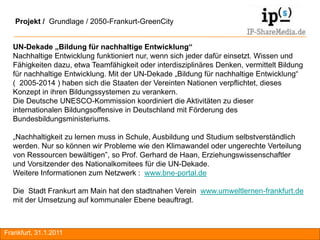 Projekt / Grundlage / 2050-Frankurt-GreenCity


  UN-Dekade „Bildung für nachhaltige Entwicklung“
  Nachhaltige Entwicklung funktioniert nur, wenn sich jeder dafür einsetzt. Wissen und
  Fähigkeiten dazu, etwa Teamfähigkeit oder interdisziplinäres Denken, vermittelt Bildung
  für nachhaltige Entwicklung. Mit der UN-Dekade „Bildung für nachhaltige Entwicklung“
  ( 2005-2014 ) haben sich die Staaten der Vereinten Nationen verpflichtet, dieses
  Konzept in ihren Bildungssystemen zu verankern.
  Die Deutsche UNESCO-Kommission koordiniert die Aktivitäten zu dieser
  internationalen Bildungsoffensive in Deutschland mit Förderung des
  Bundesbildungsministeriums.

  „Nachhaltigkeit zu lernen muss in Schule, Ausbildung und Studium selbstverständlich
  werden. Nur so können wir Probleme wie den Klimawandel oder ungerechte Verteilung
  von Ressourcen bewältigen”, so Prof. Gerhard de Haan, Erziehungswissenschaftler
  und Vorsitzender des Nationalkomitees für die UN-Dekade.
  Weitere Informationen zum Netzwerk : www.bne-portal.de

  Die Stadt Frankurt am Main hat den stadtnahen Verein www.umweltlernen-frankfurt.de
  mit der Umsetzung auf kommunaler Ebene beauftragt.



Frankfurt, 31.1.2011                                                                        RA
 