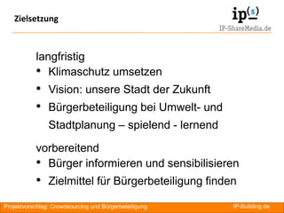 Zielsetzung



           langfristig
           • Klimaschutz umsetzen
           • Vision: unsere Stadt der Zukunft
           • Bürgerbeteiligung bei Umwelt- und
                Stadtplanung – spielend - lernend

           vorbereitend
           • Bürger informieren und sensibilisieren
           • Zielmittel für Bürgerbeteiligung finden
Projektvorschlag: Crowdsourcing und Bürgerbeteiligung   IP-Building.de   RA
 