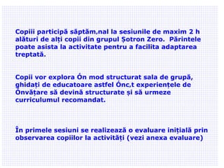 02/09/11 Copiii participă săptămânal la sesiunile de maxim 2 h alături de alți copii din grupul Șotron Zero.  Părintele poate asista la activitate pentru a facilita adaptarea treptată. Copii vor explora în mod structurat sala de grupă, ghidați de educatoare astfel încât experiențele de învățare să devină structurate și să urmeze curriculumul recomandat. În primele sesiuni se realizează o evaluare inițială prin observarea copiilor la activități (vezi anexa evaluare) 