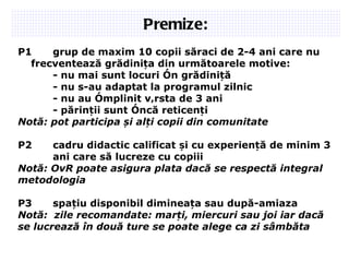 Premize: P1 grup de maxim 1 0  copii săraci de 2-4 ani care nu frecventează grădinița din următoarele motive: - nu mai sunt locuri în grădiniță - nu s-au adaptat la programul zilnic - nu au împlinit vârsta de 3 ani - părinții sunt încă reticenți Notă: pot participa și alți copii din comunitate P2 cadru didactic calificat și cu experiență de minim 3  ani care să lucreze cu copiii Notă: OvR poate asigura plata dacă se respectă integral m etodologia P3 spațiu disponibil dimineața sau după-amiaza Notă:  zile recomandate: marți, miercuri sau joi iar dacă se lucrează în două ture se poate alege ca zi sâmbăta  