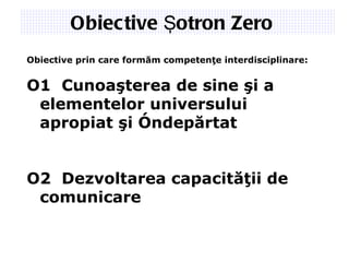 Obiective Şotron  Zero   Obiective  prin care formăm competenţe inter disciplinare: O1 Cunoaşterea de sine şi a  elementelor  universului  apropiat  şi îndepărtat O2 Dezvoltarea capacităţii de  comunicare 